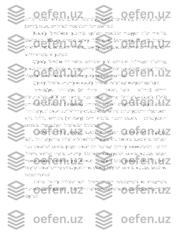 qo‘llaniladigan   vositalar   (tovush   balandligi,   kuchi   (intensivligi),   cho‘ziqligi,   tezligi
(tempi), pauza, tembr kabi masalalarni ham tekshiradi.
Xususiy   fonetikada   yuqorida   aytilgan   masalalar   muayyan   tillar   misolida
tekshiriladi.   Xususiy   fonetika   tarixiy   fonetika   va   (zamonaviy,   muosir)   fonetika,
sinxron fonetika va diaxron fonetika, tasviriy fonetika va eksperimental fonetika kabi
ko‘rinishlarda ish yuritadi.
Qiyosiy   fonetika   bir   nechta   qarindosh   yoki   qarindosh   bo‘lmagan   tillarning,
yoxud bir qancha dialekt va shevalarning unli va undosh tovushlari, ulardagi fonetik
o‘zgarishlar va boshqa hodisalarni qiyosiy aspektda tekshiradi.
Qiyosiy fonetika umumiy va xususiy fonetika oralig'idagi vaziyatni egallaydi.
Fonologiya.   Fonologiya   (gr.   rhone   –   tovush,   logos   –   ta'limot)   termini
tilshunoslikda   XIX   asr   oxirida   nutq   tovushlarining   fiziologik   –akustik   (fizik)
tomonidan   funksional   (lingvistik)   tomonini   farqlash   ehtiyoji   bilan   paydo   bo‘ldi.
Fonologiya til tovush qurilishining struktur va funksional qonuniyatlarini o‘rganuvchi
soha   bo‘lib,   semiotik   (ishoraviy)   tizim   sifatida   nutqni   akustik   –   artikulyatsion
aspektda o‘rganadigan fonetikadan farqlanadi.
Fonetikaning   birligi   bevosita   kuzatishda   berilgan   nutq   tovushlari   bo‘lganligi
kabi,   fonologiyaning   birligi   so‘zlovchilarning   ana   shu   bevosita   kuzatishda   berilgan
nutq   tovushlari   asosida   yotgan   tovush   tipi   haqidagi   ijtimoiy   tasavvurlardir.   Har   bir
fonema   kishilar   ongida   umumiy   farqlovchi   xususiyatlari   asosida   vujudga   kelgan
maxsus   «akustik   portret»   yoki   «tovush   obrazi»   sifatida   yashaydi.   Bu   farqlovchi
belgilar   tovushlarning   artikulyatsion   va   akustik   belgilari   asosida   vujudga   keladi   va
barqarorlashadi.
Boshqa   lisoniy   birliklar   kabi   fonemalar   ham   paradigmatik   va   sintagmatik
munosabatlarda   yashaydi.   Bular   fonologik   paradigmatika   va   fonologik   sintagmatika
deyiladi. 