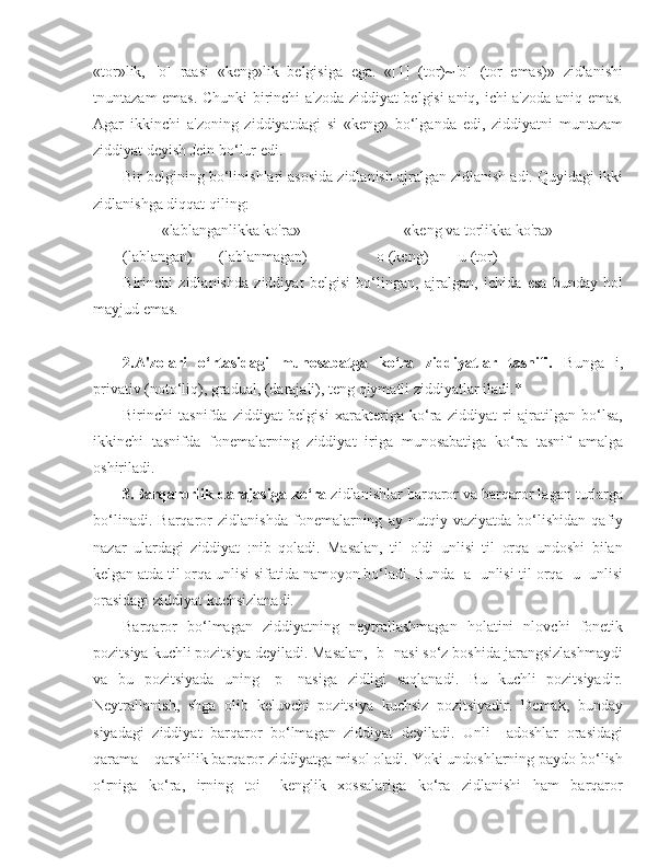 «tor»lik,   [o]   raasi   «keng»lik   belgisiga   ega.   «[1]   (tor)~[o]   (tor   emas)»   zidlanishi
tnuntazam emas. Chunki birinchi a'zoda ziddiyat belgisi aniq, ichi a'zoda aniq emas.
Agar   ikkinchi   a'zoning   ziddiyatdagi   si   «keng»   bo‘lganda   edi,   ziddiyatni   muntazam
ziddiyat deyish Jein bo‘lur edi.
Bir belgining bo‘linishlari asosida zidlanish ajralgan zidlanish adi. Quyidagi ikki
zidlanishga diqqat qiling:
«lablanganlikka ko'ra»                           «keng va torlikka ko'ra»
(lablangan)         (lablanmagan)                    o (keng)          u (tor)
B irinchi   zidlanishda   ziddiyat   belgisi   bo‘lingan,   ajralgan,   ichida   esa   bunday   hol
mayjud emas.
2. A'zolari   o‘rtasidagi   munosabatga   ko‘ra   ziddiyatlar   tasnifi.   Bunga   i,
privativ (noto‘liq), gradual, (darajali), teng qiymatli ziddiyatlar   iladi. *
Birinchi   tasnifda   ziddiyat   belgisi   xarakteriga   ko‘ra   ziddiyat   ri   ajratilgan   bo‘lsa,
ikkinchi   tasnifda   fonemalarning   ziddiyat   iriga   munosabatiga   ko‘ra   tasnif   amalga
oshiriladi.
3.Barqarorlik darajasiga ko‘ra  zidlanishlar barqaror va barqaror lagan turlarga
bo‘linadi.   Barqaror   zidlanishda   fonemalarning   ay   nutqiy   vaziyatda   bo‘lishidan   qafiy
nazar   ulardagi   ziddiyat   :nib   qoladi.   Masalan,   til   oldi   unlisi   til   orqa   undoshi   bilan
kelgan atda til orqa unlisi sifatida namoyon bo‘ladi. Bunda [a] unlisi   til orqa [u] unlisi
orasidagi ziddiyat kuchsizlanadi.
Barqaror   bo‘lmagan   ziddiyatning   neytrallashmagan   holatini   nlovchi   fonetik
pozitsiya kuchli pozitsiya deyiladi. Masalan, [b] nasi so‘z boshida jarangsizlashmaydi
va   bu   pozitsiyada   uning   [p]   nasiga   zidligi   saqlanadi.   Bu   kuchli   pozitsiyadir.
Neytrallanish,   shga   olib   keluvchi   pozitsiya   kuchsiz   pozitsiyadir.   Demak,   bunday
siyadagi   ziddiyat   barqaror   bo‘lmagan   ziddiyat   deyiladi.   Unli     adoshlar   orasidagi
qarama – qarshilik barqaror ziddiyatga misol oladi. Yoki undoshlarning paydo bo‘lish
o‘rniga   ko‘ra,   irning   toi   –kenglik   xossalariga   ko‘ra   zidlanishi   ham   barqaror 