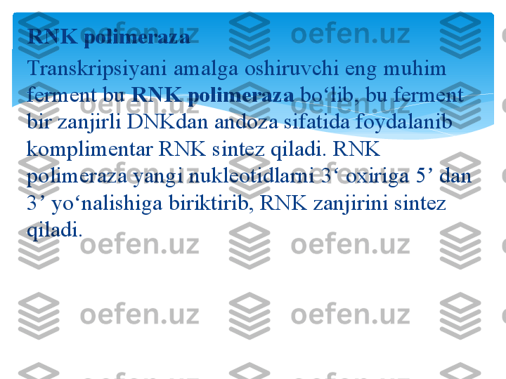 RNK polimeraza
Transkripsiyani amalga	 oshiruvchi	 eng	 muhim	 
ferment	
 bu  RNK polimeraza  bo lib,	 bu	 ferment	 	ʻ
bir	
 zanjirli	 DNKdan	 andoza	 sifatida	 foydalanib	 
komplimentar	
 RNK	 sintez	 qiladi.	 RNK	 
polimeraza	
 yangi	 nukleotidlarni	 3	 oxiriga	 5	 dan	 	ʻ ʼ
3	
 yo nalishiga	 biriktirib,	 RNK	 zanjirini	 sintez	 	ʼ ʻ
qiladi.   