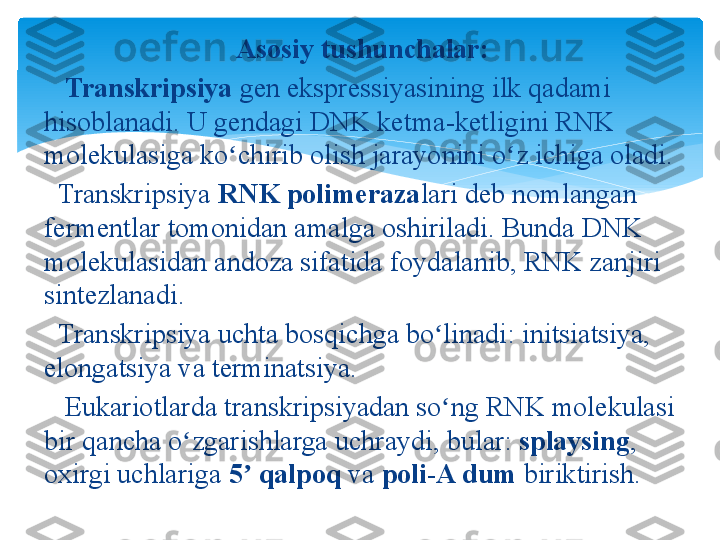 Asosiy tushunchalar:
    Transkripsiya  gen ekspressiyasining	 ilk	 qadami	 
hisoblanadi.	
 U	 gendagi	 DNK	 ketma-ketligini	 RNK	 
molekulasiga	
 ko chirib	 olish	 jarayonini	 o z	 ichiga	 oladi.	ʻ ʻ
 	
  Transkripsiya  RNK polimeraza lari	 deb	 nomlangan	 
fermentlar	
 tomonidan	 amalga	 oshiriladi.	 Bunda	 DNK	 
molekulasidan	
 andoza	 sifatida	 foydalanib,	 RNK	 zanjiri	 
sintezlanadi.
 	
  Transkripsiya	 uchta	 bosqichga	 bo linadi:	 initsiatsiya,	 	ʻ
elongatsiya	
 va	 terminatsiya.
 	
   Eukariotlarda	 transkripsiyadan	 so ng	 RNK	 molekulasi	 	ʻ
bir	
 qancha	 o zgarishlarga	 uchraydi,	 bular: 	ʻ splaysing ,	 
oxirgi	
 uchlariga  5  qalpoq	ʼ  va  poli-A dum  biriktirish.   