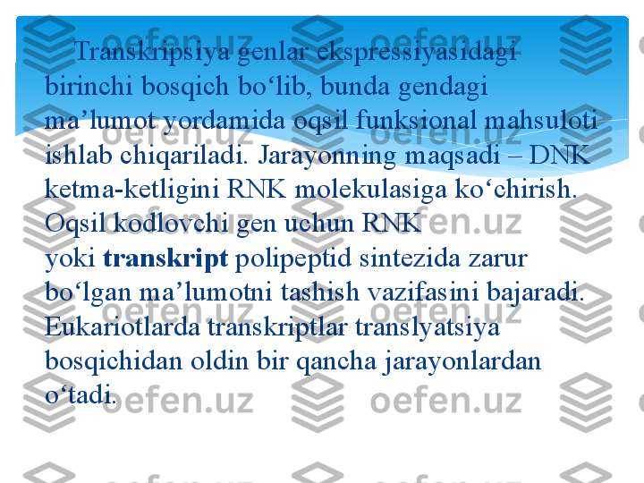      Transkripsiya genlar	 ekspressiyasidagi	 
birinchi	
 bosqich	 bo lib,	 bunda gendagi	 	ʻ
ma lumot	
 yordamida	 oqsil	 funksional	 mahsuloti	 	ʼ
ishlab	
 chiqariladi.	 Jarayonning	 maqsadi	 –	 DNK	 
ketma-ketligini	
 RNK	 molekulasiga	 ko chirish.	 	ʻ
Oqsil	
 kodlovchi	 gen	 uchun	 RNK	 
yoki  transkript  polipeptid	
 sintezida	 zarur	 
bo lgan	
 ma lumotni	 tashish	 vazifasini	 bajaradi.	 	ʻ ʼ
Eukariotlarda	
 transkriptlar	 translyatsiya	 
bosqichidan	
 oldin	 bir	 qancha	 jarayonlardan	 
o tadi.	
ʻ
 
    