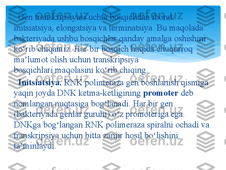    Gen	 transkripsiyasi	 uchta	 bosqichdan	 iborat:	 
initsiatsiya,	
 elongatsiya	 va	 terminatsiya.	 Bu	 maqolada	 
bakteriyada	
 ushbu	 bosqichlar	 qanday	 amalga	 oshishini	 
ko rib	
 chiqamiz.	 Har	 bir	 bosqich	 haqida	 chuqurroq	 	ʻ
ma lumot	
 olish	 uchun transkripsiya	 	ʼ
bosqichlari maqolasini	
 ko rib	 chiqing.	ʻ
   Initsiatsiya.  RNK	
 polimeraza	 gen	 boshlanish	 qismiga	 
yaqin	
 joyda	 DNK	 ketma-ketligining  promoter  deb	 
nomlangan	
 nuqtasiga	 bog lanadi.	 Har	 bir	 gen	 	ʻ
(bakteriyada	
 genlar	 guruhi)	 o z	 promoteriga	 ega.	 	ʻ
DNKga	
 bog langan	 RNK	 polimeraza	 spiralni	 ochadi	 va	 	ʻ
transkripsiya
 uchun	 bitta	 zanjir	 hosil	 bo lishini	 	ʻ
ta minlaydi.	
ʼ   