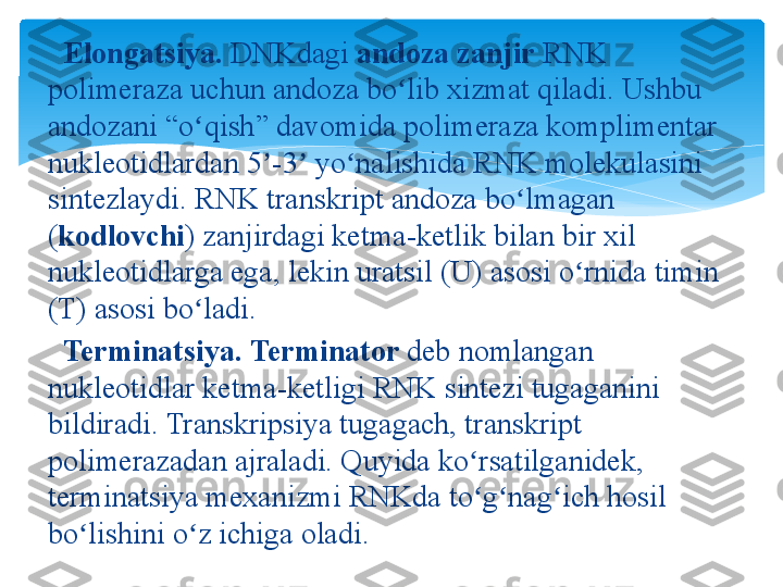    Elongatsiya.  DNKdagi  andoza zanjir  RNK 
polimeraza	
 uchun	 andoza	 bo lib	 xizmat	 qiladi.	 Ushbu	 	ʻ
andozani	
 “o qish”	 davomida	 polimeraza	 komplimentar	 	ʻ
nukleotidlardan	
 5 -3	 yo nalishida	 RNK	 molekulasini	 	ʼ ʼ ʻ
sintezlaydi.	
 RNK	 transkript	 andoza	 bo lmagan	 	ʻ
( kodlovchi )	
 zanjirdagi	 ketma-ketlik	 bilan	 bir	 xil	 
nukleotidlarga	
 ega,	 lekin	 uratsil	 (U)	 asosi	 o rnida	 timin	 	ʻ
(T)	
 asosi	 bo ladi.	ʻ
 	
  Terminatsiya.   Terminator  deb	 nomlangan	 
nukleotidlar	
 ketma-ketligi	 RNK	 sintezi	 tugaganini	 
bildiradi.	
 Transkripsiya	 tugagach,	 transkript	 
polimerazadan	
 ajraladi.	 Quyida	 ko rsatilganidek,	 	ʻ
terminatsiya	
 mexanizmi	 RNKda	 to g nag ich	 hosil	 	ʻ ʻ ʻ
bo lishini	
 o z	 ichiga	 oladi.	ʻ ʻ   