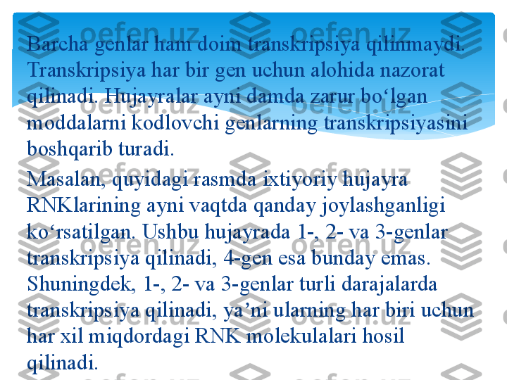 Barcha genlar	 ham	 doim	 transkripsiya	 qilinmaydi.	 
Transkripsiya	
 har	 bir	 gen	 uchun	 alohida	 nazorat	 
qilinadi.	
 Hujayralar	 ayni	 damda	 zarur	 bo lgan	 	ʻ
moddalarni	
 kodlovchi	 genlarning	 transkripsiyasini	 
boshqarib	
 turadi.
Masalan,	
 quyidagi	 rasmda	 ixtiyoriy	 hujayra	 
RNKlarining	
 ayni	 vaqtda	 qanday	 joylashganligi	 
ko rsatilgan.	
 Ushbu	 hujayrada	 1-,	 2-	 va	 3-genlar	 	ʻ
transkripsiya	
 qilinadi,	 4-gen	 esa	 bunday	 emas.	 
Shuningdek,	
 1-,	 2-	 va	 3-genlar	 turli	 darajalarda	 
transkripsiya	
 qilinadi,	 ya ni	 ularning	 har	 biri	 uchun	 	ʼ
har	
 xil	 miqdordagi	 RNK	 molekulalari	 hosil	 
qilinadi.   