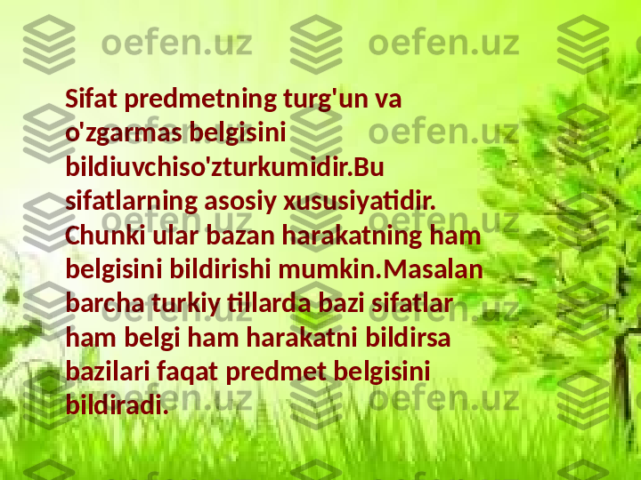 Sifat predmetning turg'un va 
o'zgarmas belgisini 
bildiuvchiso'zturkumidir.Bu 
sifatlarning asosiy xususiyatidir. 
Chunki ular bazan harakatning ham 
belgisini bildirishi mumkin.Masalan 
barcha turkiy tillarda bazi sifatlar 
ham belgi ham harakatni bildirsa 
bazilari faqat predmet belgisini 
bildiradi. 