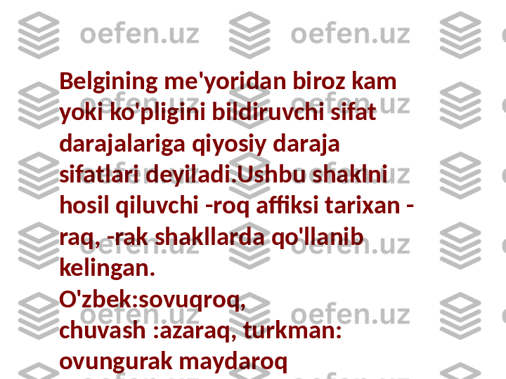 Belgining me'yoridan biroz kam 
yoki ko'pligini bildiruvchi sifat 
darajalariga qiyosiy daraja 
sifatlari deyiladi.Ushbu shaklni 
hosil qiluvchi -roq affiksi tarixan -
raq, -rak shakllarda qo'llanib 
kelingan.
O'zbek:sovuqroq, 
chuvash :azaraq, turkman: 
ovungurak maydaroq  