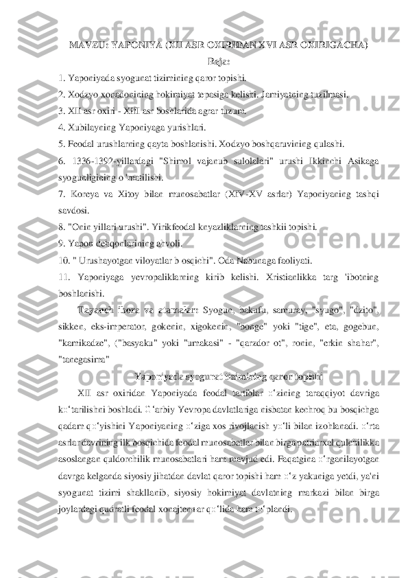 MAVZU: YAPONIYA (XII ASR OXIRIDAN XVI ASR OXIRIGACHA)	 	
R	eja:	 	
1. Yaponiyada syogunat	 tizimining qaror topishi.	 	
2. Xodzyo xonadonining hokimiyat tepasiga kelishi. Jamiyatning t	uzilmasi.	 	
3. XII asr oxiri 	- XIII asr boshlarida agrar tuzum.	 	
4. Xubilayning Yaponiyaga yurishlari.	 	
5. Feodal urushlarning qayta boshlanishi. Xodzyo boshqaruvining q	ulashi.	 	
6.  1336	-1392	-yillardagi  "Shimol  vajanub  sulolalari"  urushi  Ikkinchi  Asikaga 	
syogunl	igining o 'rnatilishi.	 	
7.  Koreya  va  Xitoy  bilan  munosabatlar  (XIV	-XV  asrlar)  Yaponiyaning  tashqi 	
savdosi.	 	
8. "Onin yillari urushi". Yirikfeodal knyazliklarning tashk	ii topishi.	 	
9. Yapon dehqonlarining ahvoli.	 	
10. " Urushayotgan viloyatlar b osqichi". Oda N	abunaga faoliyati.	 	
11.  Yaponiyaga  yevropaliklarning  kirib  kelishi.  Xristianlikka  targ  'ibotning 
boshlanishi.	 	
Tayanch  ibora  va  atamalar: 	Syogun,  bakufu,  samuray,  "syu	go",  "dzito", 	
sikken,  eks	-imperator,  gokenin,  xigokenin,  "bonge"  yoki  "tige",  eta,  gogebun,	 	
"kamikadze",  ("basyaku"  yoki  "umakasi" 	- "qarzdor  ot",  ronin,  "erkin  shahar", 	
"tanegasima"	 	
Yaponiyada syogunat tizimining qaror topishi	 	
XII  asr  oxiridan  Yaponiyada 	feodal  tartiblar 	o‘	zining  taraqqiyot  davriga 	
ko‘	tarilishni boshladi. 	G‘	arbiy Yevropa davlatlariga nisbatan kechroq bu bosqichga 	
qadam q	o‘	yishini Yaponiyaning 	o‘	ziga xos rivojlanish y	o‘	li bilan izohlanadi. 	o‘	rta 	
asrlar davrining 	ilk bosqichida feodal munosa	batlar bilan birga patriarxal qulchilikka 	
asoslangan quldorchilik munosabatlari ham mavjud edi. Faqatgina 	o‘	rganilayotgan 	
davrga kelganda siyosiy jihatdan davlat qaror topishi ham 	o‘	z yakuniga yetdi, ya'ni 	
syogunat  tizimi  shakll	anib,  siyosiy  hokimiyat  davl	atning  markazi  bilan  birga 	
joylardagi qudratli feodal xonajten+ar q	o‘	lida ham t	o‘	plandi.	  