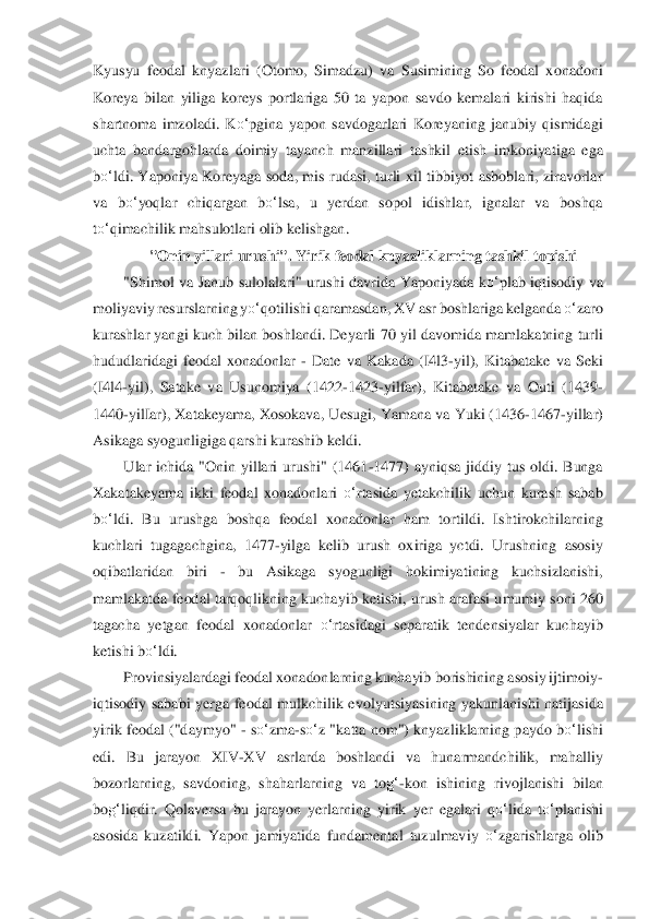 Kyusyu  feodal  knyazlari  (	Oto	mo,  Simadzu)  va  Susimining  So  feodal  xonadoni 	
Koreya  bilan  yiliga  koreys  portlariga  50  ta  yapon  savdo  kemalari  kirishi  haqida 
shartnoma  imzoladi.  K	o‘	pgina  yapon  savdogarlari  Koreyaning  janubiy  qismidagi 	
uchta  banda	rgohlarda  doimiy  tayanch  manzillari  tas	hki	l  etish  imkoniyatiga  ega 	
bo‘	ldi.  Yaponiya  Koreyaga  soda,  mis  rudasi,  turli  xil  tibbiyot  asboblari,  ziravorlar 	
va  b	o‘	yoqlar  chiqargan  b	o‘	lsa,  u  yerdan  sopol  idishlar,  ignalar  va  boshqa 	
to‘	qimachilik mahsulotlari oli	b kelishgan.	 	
"Onin yillari urushi". Yir	ik 	feodal knyazliklarning tashkil topishi	 	
"Shimol  va  Janub  sulolalari"  urushi  davrida  Yaponiyada  k	o‘	plab  iqtisodiy  va 	
moliyaviy resurslarning y	o‘	qotilishi qaramasdan, XV asr boshlariga kelganda 	o‘	zaro 	
kurashlar yangi 	kuch bilan boshlandi. Deyarli 70 yil da	vom	ida mamlakatning turli 	
hududlaridagi  feodal  xonadonlar 	- Date  va  Kakada  (I4l3	-yil),  Kitabatake  va  Seki 	
(I4l4	-yil),  Satake  va  Usunomiya  (1422	-1423	-yilfar),  Kitabatake  va  Outi  (1439	-	
1440	-yilIar), Xatakeyama, Xosokava	, Uesugi, Yamana va Yuki (1436	-1467	-yil	lar	) 	
Asikaga syogunligiga qarshi kurashib keldi. 	 	
Ular  ichida  "Onin  yillari  urushi"  (1461	-1477)  ayniqsa  jiddiy  tus  oldi.  Bunga 	
Xakatakeyama  ikki  feodal  xonadonlari 	o‘	rtasida  yetakchilik  uchun  kurash  sabab 	
bo‘	ldi.  Bu  u	rushga  boshqa  feodal  xonadonlar  ham  tor	til	di.  Ishtirokchilarning 	
kuchlari  tugagachgina,  1477	-yilga  kelib  urush  oxiriga  yctdi.  Urushning  asosiy 	
oqibatlaridan  biri 	- 	bu  Asikaga  syogunligi  hokimiyatining  kuchsizlanishi, 	
mamlakatda feodal tarqoqlikning kuchayi	b ketishi, urush arafasi umumiy soni 26	0 	
tagacha  yetgan  feodal  xonadonlar 	o‘	rtasidagi  separatik  tendensiyalar  kuchayib 	
ketishi b	o‘	ldi.	 	
Provinsiyalardagi feodal xonadonlarning kuchayib borishining asosiy ijtimoiy	-	
iqtisodiy  sababi  yerga  feodal  mulkchilik  evo	lyutsiyasining  yakunlanishi  natijasida 	
yir	ik  feodal  ("daymyo" 	- so‘	zma	-so‘	z  "katta  nom")  knyazliklarning  paydo b	o‘	lishi 	
edi.  Bu  jarayon  XIV	-XV  asrlarda  boshlandi  va  hunarmandchilik,  mahalliy 	
bozorlarning,  savdoning,  shaharlarning  va  to	g‘	-kon  ishining  rivoj	lanishi  bilan 	
bo	g‘	liqdir.  Qolaversa  bu 	jar	ayon  yerlarning  yirik  yer  egalari 	qo‘	lida	 to‘	planishi 	
asosida  kuzatildi.  Yapon  jamiyatida  fundamental  tuzulmaviy 	o‘	zgarishlarga  olib  