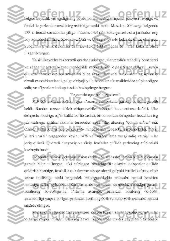 kelgan knyazlik yer  egaligining paydo boiishi ishlab chiqarish jarayoni rivojiga v	a 	
feodal  knyazlar  daromadining  oshishi	ga  t	urtki  berdi.  Masalan,  XV  asrga  kelganda 	
122  ta  feodal  xonadonlar  yiliga 	o‘	rtacha  14.4  mln  koku guruch,  shu  jumladan  eng 	
boy xonadonlar (Siba, Xosokava. Outi va Uesugi) 2.4 mln koku daromad olishgan. 
Syogunning  yill	ik  daromadi  turli  davrlarda  500  mingda	n  to	 1  mln  koku  atrofida 	
o‘	zgarib turgan.	 	
Ta'sirli knyazlar hashamatli qasrlar qurishgan, ular atrofida mahalliy bozorlarni 	
va  shaharning  savdo	-hunarmandchilik  markazlarini  joylashtirgan.  Ulgurji  savdo 	
qiluvchilar  va  o	tkup  operatsiyalari  bilan  shu	g‘	ullanuv	chi 	sudx	o‘	rlarning  iqtisodiy 	
ahvoli mustahkamlandi, pulga ehtiyoji y	o‘	q feodallar 	o‘	z mulklaridan t	o‘	planadigan 	
soliq va 	o‘	lponlarni otkup tarzida boshqalarga bergan.	 	
Yapon dehqonlarining ahvoli	 	
XIV	-XV asrlarda 	bo	’lib	 o‘	tgan 	o‘	zaro urushlar katta ijtimoiy 	oqiba	tlarga olib 	
keldi.  Bundan  asosan  ishlab  chiqaruvchilar  tabaqasi  katta  zahmat  k	o‘	rdi.  Ular 	
dehqonlar boshiga o	g‘	ir kulfat 	bo	’lib	 tushdi, bir tomondan dehqonlar feodallarning 	
jabr	-zulmiga  tortilsa,  ikkinchi  tomondan  s	udx	o‘	rlar  ularning  "qonini  s	o‘	rar"  e	di. 	
Ob	ikor yerlar XV asr davomida 946	- mingdan 855 tyogacha  qisqarib ketdi. "Onin 	
yillari  urushi"  tugagandan  keyin,  1479  va  1482	-yillarda  yangi  soliq  va  yi	g‘	imlar 	
joriy  qilindi.  Qudratli  dunyoviy  va  diniy  feodallar 	qo‘	lida	 yerlarning  t	o‘	planishi 	
kuchayib 	bordi.	 	
Dehqonlarni asosiy ekspiuatatsiya shakli 	- bu mahsulot rentasi b	o‘	lib, asosan u 	
guruch  bilan  t	o‘	langan. 	o‘	zi  t	o‘	plagan  hosilning  bir  qismini  dchqonlar 	qo‘	lida	 	
qoldirish hisobiga, feodallar va hukmron tabaqa ularrii 	go‘	yoki hosilni k	o‘	proq olish 	
uchu	n  intili	shiga  turtki  bergandek  boiishgan.  Lekin  mahsulot  rentasi  barshina 	
rentasiga  t	o‘	liq  aylanmadi.  Kam  unumdor  yerlardan  dehqonlar  feodalga  guruch 	
hosilining  10	-30%gacha, 	o‘	rtacha  unumdor  yerlardan  hosilning  40	-50%, 	
unu	mdorligi yuqori 	bo‘	lgan	 yerlardan 	hosilnin	g 60% va hatto 80% mahsulot rentasi 	
sifatida olingan.	 	
Mahsulot rentasidan tashqari yapon dehqonlari q	o‘	shimcha soliq va yi	g‘	imlar 	
toiashga  majbur  etilgan.  Ularning  ahvoli  Yaponiyada  tez	-tez  qaytalanib  turadigan  