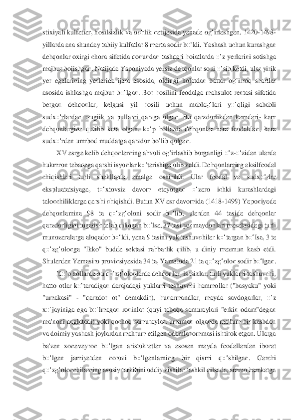 stix	iyali kulfatiar, hosilsizlik va o	chlik na	tijasida yanada o	g‘	irlashgan. 1420	-1498	-	
yillarda ana shunday tabiiy kulfatlar 8 marta sodir b	o‘	ldi. Yashash uchun kurashgan 	
dehqonlar oxirgi  chora  sifatida  qonundan  tashqari  hoiatlarda 	o‘	z  yerlarini  sotishga 	
majbur 	boiishgan. Natijada Yaponiyada ye	rsiz deh	qonlar soni 	o‘	sib ketdi, ular yirik 	
yer  egalarining  yerlarida  ijara  asosida,  oldingi  holatdan  battar  o	g‘	irroq  shartlar 	
asosida  ishlashga  majbur  b	o‘	lgan.  Bor  hosilini  feodalga  mahsulot  rentasi  sifatida 	
bergan  dehqonl	ar,  kelgusi  yil  hosili  uchun  mabl	ag‘	lari 	yo‘	qligi  sababli 	
sudx	o‘	rlardan  urugiik  va  pullarni  qarzga  olgan.  Bu  qarzdorlikdan  kamdari	- kam 	
dehqonlargina  qutilib  keta  olgan,  k	o‘	p  hollarda  dehqonlar  ham  feodaldan,  ham 	
sudx	o‘	rdan umrbod muddatga qarzdor 	bo	’lib	 qo	lgan.	 	
XV asrga kelib dehqonlarni	ng ahvoli	 og‘	irlashib borganligi 	o‘	z-o‘	zidan ularda 	
hukmron tabaqaga qarshi isyonlar k	o‘	tarishiga olib keldi. Dehqonlaming aksilfeodal 	
chiqishlari  turli  shakllarda  amalga  oshirildi.  Ular  feodal  va  sudx	o‘	rlar 	
ekspluatatsiyaga	,  t	o‘	xtovsiz  davom  etayotgan 	o‘	zaro  ichki	 	kurashlardagi 	
talonchiliklarga qarshi chiqishdi. Butun XV asr davomida (1418	-1499) Yaponiyada 	
dehqonlamina  98  ta  q	o‘	zg‘	oloni  sodir  b	o‘	lib,  ulardan  44  tasida  dehqonlar 	
qarzdorligini tugatish talab qilingan b	o‘	lsa, 3	7 tasi yer maydonlari masalasida	gi turli 	
munozaralarga aloqador b	o‘	ldi, yana 9 tasini yuk tashuvchilar k	o‘	targan b	o‘	Isa, 3 ta 	
qo‘	zg‘	olonga  "Ikko"  budda  sektasi  rahbarlik  qilib,  u  diniy  mazmun  kasb  etdi. 	
Shulardan Yamasiro provinsiyasida 34 ta, Yamatoda 21 	ta q	o‘	zg‘	olon sodir b	o‘	lgan.	 	
K	o‘	p hollard	a bu q	o‘	zg‘	olonlarda dehqonlar, ishsizlar, turli yuklami tashuvchi, 	
hatto  otlar  k	o‘	taradigan  darajadagi  yuklami  tashuvchi  hammollar  ("basyaku"  yoki 	
"umakasi" 	- "qarzdor  ot"  demakdir),  hunarmandlar,  mayda  savdogarlar	, 	o‘	z 	
xo‘	jayiniga  ega  b	o‘	lmagan 	roninlar 	(quyi  tabaqa  samuraylari  "erkin  odam"degan 	
ma'noni anglatadi)  yoki qochoq samuraylar,  umuman  olganda ma'Ium  bir kasbdan 
va doimiy yashash joylardan mahrum etilgan odamlar ommasi ishtirok etgan. Ularga 
ba'zan  xonavay	ron  b	o‘	lgan  aristokratlar  va  aso	san  mayda	 feodallardan  iborat 	
bo‘	lgan  jamiyatdan  norozi  b	o‘	lganlarning  bir  qismi  q	o‘	shilgan.  Garchi 	
qo‘	zg‘	olonchilarning asosiy tarkibini oddiy kishilar tashkil qilsada, ammo harakatga  