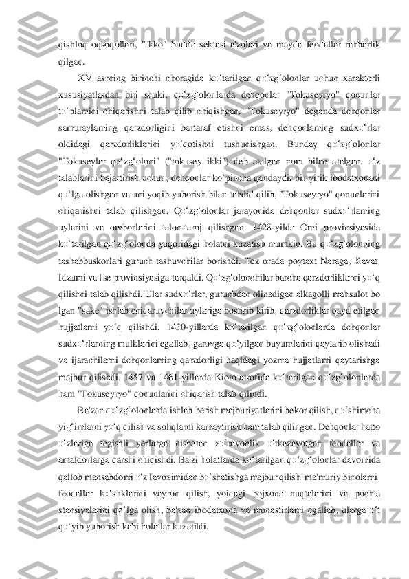 qishloq  oqsoqollari,  "Ikko"  budda  sekta	si  a'zolari  va  mayda  feodallar  r	ahbarlik 	
qilgan.	 	
XV  asrning  birinchi  choragida  k	o‘	tarilgan  q	o‘	zg‘	olonlar  uchun  xarakterli 	
xususiyatlardan  biri  shuki,  q	o‘	zg‘	olonlarda  dehqonlar  "Tokuseyryo"  qonunlar 	
to‘	plamini  chiqarishni  talab  qilib  chiqishgan.  "Tokuseyryo	"  deganda  dehqonlar 	
samuraylamin	g  qarzdor	ligini  bartaraf  etishni  emas,  dehqonlaming  sudx	o‘	rlar 	
oldidagi  qarzdorliklarini  y	o‘	qotishni  tushunishgan.  Bunday  q	o‘	zg‘	olonlar 	
"Tokuseylar  q	o‘	zg‘	oloni"  ("tokusey  ikki")  deb  atalgan  nom  bilan  atalgan. 	o‘	z 	
talablarini	 bajartirish uchun, dehqonlar k	o‘pincha q	andaydir bir yirik ibodatxonani 	
qo‘	lga olishgan va uni yoqib yuborish bilan tahdid qilib, "Tokuseyryo" qonunlarini 	
chiqarishni  talab  qilishgan.  Q	o‘	zg‘	olonlar  jarayonida  dehqonlar  sudx	o‘	rlaming 	
uylarini  va  omborlarin	i  talon	-taroj  qilishgan.  1428	-yi	lda  Omi  p	rovinsiyasida 	
ko‘	tarilgan  q	o‘	zg‘	olonda  yuqoridagi  holatni  kuzatish  mumkin.  Bu  q	o‘	zg‘	olonning 	
tashabbuskorlari  guruch  tashuvchilar  borishdi.  Tez  orada  poytaxt  Naraga,  Kavat, 
Idzumi va Ise provinsiyasiga tarqaldi. Q	o‘	zg‘	olonchilar barcha qarzdorlikl	arni y	o‘	q 	
qilishni talab qilishdi. Ular sudx	o‘	rlar, guruchdan olinadigan alkagolli mahsulot bo 	
lgan "sake" ishlab chiqaruvchilar uylariga bostirib kirib, qarzdorliklar qayd etilgan 
hujjatlami  y	o‘	q  qilishdi.  1430	-yillarda  k	o‘	tarilgan  q	o‘	zg‘	olonlarda  dehqonl	ar 	
sudx	o‘	rlarning mulklarini egallab, garovga q	o‘	yilgan buyumlarini qaytarib olishadi 	
va  ijarachilarni  dehqonlaming  qarzdorligi  haqidagi  yozma  hujjatlami  qaytarishga 
majbur  qilishdi.  1457  va  1461	-yillarda  Kioto  atrofida  k	o‘	tarilgan  q	o‘	zg‘	olonlarda 	
ham "Tok	useyryo" 	qonunlarini chiqarish talab qilindi.	 	
Ba'zan q	o‘	zg‘	olonlarda ishlab berish majburiyatlarini bekor qilish, q	o‘	shimcha 	
yi	g‘	imlarni y	o‘	q qilish va soliqlarni kamaytirish ham talab qilingan. Dehqonlar hatto 	
o‘	zlariga  teg	ishli  yerlarga  nisbatan  z	o‘	ravon	lik 	o‘	tka	zayotgan  feodallar  va 	
amaldorlarga qarshi chiqishdi. Ba'zi holatlarda k	o‘	tarilgan q	o‘	zg‘	olonlar davomida 	
qallob mansabdomi 	o‘	z Iavozimidan b	o‘	shatishga majbur qilish, ma'muriy binolarni, 	
feodallar  k	o‘	shklarini  vayro	n  qilish,  yoidagi  bojxona  nuqtal	arini  va 	pochta 	
stansiyalarini  q	o‘	lga  olish,  ba'zan  ibodatxona  va  monastirlami  egallab,  ularga 	o‘	t 	
qo‘	yib yuborish kabi holatlar kuzatildi.	  