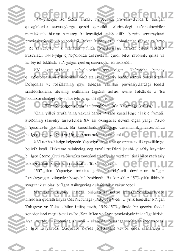 1429	-yildaga,  Ise,  Setsu,  Tamba  va  Xarima  provinsiyalarida  k	o‘	tarilgan 	
qo‘	zg‘	olonlar	 	samuraylarga  qarshi  qaratildi. 	Xarimadag	i  q	o‘	zg‘	olonchilar 	
mamlakatda  birorta  samuray  b	o‘	lmasiigini  talab  qilib,  barcha  samuraylarni 	
provinsiyadan  quvib  yuborishdi.  Ba'zan  bunday  q	o‘	zg‘	olonlardan  rhayda  va  hatto 	
o‘	rta  samuraylar 	o‘	z  manfaati  y	o‘	lida  foyda	lanishga  harakat  qilgan  holatlar	 	
kuzatila	di.  1441	-yilgi  q	o‘	zg‘	olonda  dehqonlarni  qurol  bilan  muomila  qilish  va 	
harbiy ish taktikalari 	o‘	rgatgan qochoq samuraylar ishtirok etdi. 	 	
XV  asr  oxiridagi  q	o‘	zg‘	alonlar  ham  olgan.  K	o‘	pincha  bunday 	
qo‘	zg‘	olonchilarni 	("ikko  ikki")  deb  ataluvchi  dahr	iy  budda 	sektasi  birlashtirgan. 	
Dehqonlar  va  rohiblarning  quyi  tabaqasi  vakillari  provinsiyalardagi  feodal 
amaldorliklarni,  ularning  mulklarini  tugatish  uchun,  ayrim  holatlarda  b	o‘	lsa 	
ibodatxonalardagi oliy ruhoniylarga qars	hi chiqishdi	 	
"Urushayotgan viloy	atlar bos	qichi". Oda Nabunaga faoliyati	 	
"Onin  yillari  urushi"ning  yakuni  baribir 	o‘	zaro  kurashlarga  chek  q	o‘	ymadi. 	
Kantoning  shimoliy  tumanlarida  XV  asr  oxirigacha  davom  etgan  yangi 	o‘	zaro 	
to‘	qnashuvlar  boshlandi.  Bu  kurashl	arda  Asikagaga  dushmanlik  munosa	batida 	
bo‘	lgan	 Imagava, Outi va Uesugi xonadonlari ishtirok etdi.	 	
XVI asr boshlariga kelganda Yaponiya amalda bir qator mustaqil knyazliklarga 	
boiinib  ketdi.  Hukmron  sulolaning  eng  xavfli  raqiblari  janubi	- g‘	arbiy  knyazlar 	
bo‘	lgan Otomo, Outi va Simadzu xo	nadonlari	 edi, ular vaqtlar 	o‘	tishi bilan markaziy 	
hokimiyatdan bo	rgan sari mustaqil b	o‘	lib ola boshladi.	 	
1507	-yilda  Yaponiya  tarixida  yana  bir  al	g‘	ovli  davrlardan  b	o‘	lgan 	
"urushayotgan  viloyatlar  bosqichi"  boshlandi.  Bu  kurashlar  1573	-yilda  ikkinchi 	
syogu	nlik sulo	iasi 	bo‘	lgan	 Asikaganing qulashi bilan yakun topdi.	 	
Mamlak	atni  siyosiy  jihatdan  birlashtirish  uchun  kurash  boshlaganlardan 	
birinchisi qudratli knyaz Oda Nabunaga (1534	-1582) edi. U yirik feodallar b	o‘	lgan 	
Tokugava  va  Takeda  bilan  ittifoq  tuzib,  15	59	-1573	-yillarda  bir  qancha  feodal 	
xonadonlarni magiub etdi va Ise,	 Kan, Mino va Ovari provinsiyalarini q	o‘	lga kiritdi. 	
Ayni  vaqtda  u  Kiotoning  shimoli 	- sharqida  joylashgan  rohiblar  ibodatxonasi 	
bo‘	lgan  Enryakudzi  (Xieydzan  to	g‘	ida  joylashgan)  vayron  qild	i,  shahar	dagi  3  