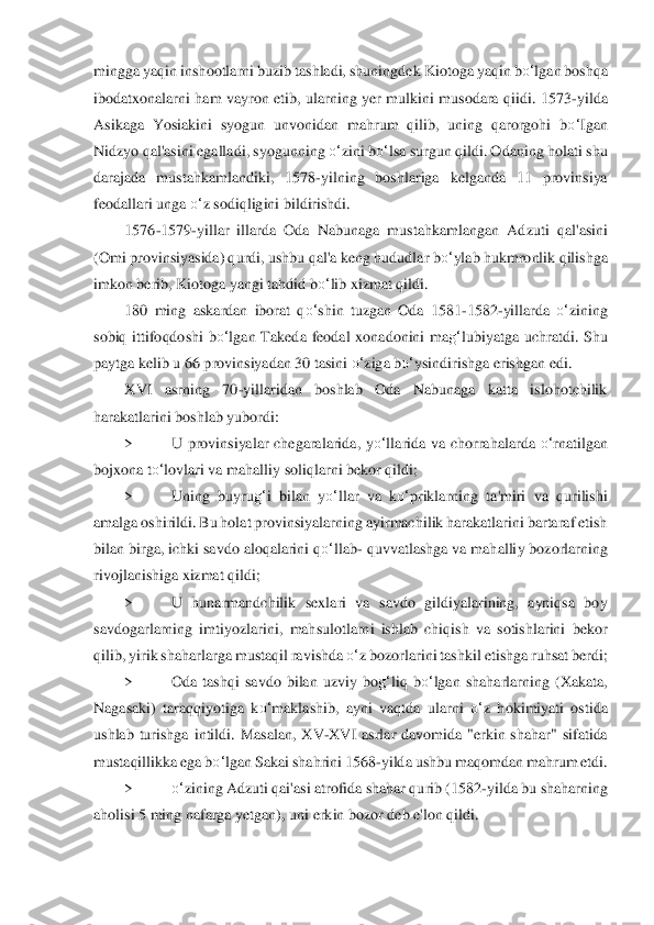 mingga yaqin inshootlarni buzib tashladi, shuningde	k Kiotoga yaqin 	bo‘	lgan	 boshqa 	
ibodatxonalarni  ham  vayron  etib,  ularning  yer  mulkini  musodara  qiidi.  1573	-yilda 	
Asikaga  Yosiakini  syogun  unvonidan  mahrum  qilib,  uning  qarorgohi  b	o‘	Igan 	
Nidz	yo 	qal'as	ini egalladi, syogunning 	o‘	zini b	o‘	lsa surgun qildi. Odani	ng holati shu 	
darajada  mustahkamlandiki,  1578	-yilning  boshlariga  kelganda  11  provinsiya 	
feodallari unga 	o‘	z sodiqligini bildirishdi.	 	
1576	-1579	-yillar  illarda  Oda  Nabunaga  mustahkamlangan  Ad	zuti  qal'	asini 	
(Omi provinsiyasida) qurdi, ushbu qal'a keng hududla	r b	o‘	ylab hukmronlik qilishga 	
imkon berib, Kiotoga yangi tahdid b	o‘	lib xizmat qildi.	 	
180  ming  askardan  iborat  q	o‘	shin  tuzgan  Oda  1581	-1582	-yillarda 	o‘	zining 	
sobiq  ittifoqdoshi  b	o‘	lgan  Taked	a  feodal 	xonadonini  ma	g‘	lubiyatga  uchratdi.  Shu 	
paytga kelib u 66 p	rovinsiyadan 30 tasini 	o‘	ziga b	o‘	ysindirishga erishgan edi.	 	
XVI  asrning  70	-yillaridan  boshlab  Oda  Nabunaga  katta  islohotchilik 	
harakatlarini boshlab yubordi:	 	
> 	U  provinsiyalar  chegaralarida	,  y	o‘	llar	ida  va  chorrahalarda 	o‘	rnatilgan 	
bojxona t	o‘	lovlari va mah	alliy soliqlarni bekor qildi;	 	
> 	Uning  buyru	g‘	i  bilan  y	o‘	llar  va  k	o‘	priklarning  ta'miri  va  qurilishi 	
amalga oshirildi. Bu holat provinsiyalarning ayirmachilik harakatlarini bartaraf etish 
bi	lan birga	, ichki savdo aloqalarini q	o‘	llab	- quvvatlashga va mahalli	y bozorlarning 	
rivojlanishiga xizmat qildi;	 	
> 	U  hunarmandchilik  sexlari  va  savdo  gildiyalarining,  ayniqsa  boy 	
savdogarlarning  imtiyozlarini,  mahsulotlarni  ishlab  chiqish  va  sotishlarini  bek	or 	
qilib,	 yirik shaharlarga mustaqil ravishda 	o‘	z bozorlarini tashk	il etishga ruhsat berdi;	 	
> 	Oda  tashqi  savdo  bilan  uzviy  bo	g‘	liq  b	o‘	lgan  shaharlarning  (Xakata, 	
Nagasaki)  taraqqiyotiga  k	o‘	maklashib,  ayni  vaqtda  ularni 	o‘	z  hokimiyati  ostida 	
ushlab  turishga	 intildi.	 Masalan,  XV	-XVI  asrlar  davomida  "erkin  shahar"  sifatida 	
m	ustaqillikka ega b	o‘	lgan Sakai shahrini 1568	-yilda ushbu maqomdan mahrum etdi.	 	
> 	o‘	zining Adzuti qai'asi atrofida shahar qurib (1582	-yilda bu shaharning 	
aholisi 5 ming nafarga yetgan), uni 	erkin boz	or deb e'lon qildi.	  