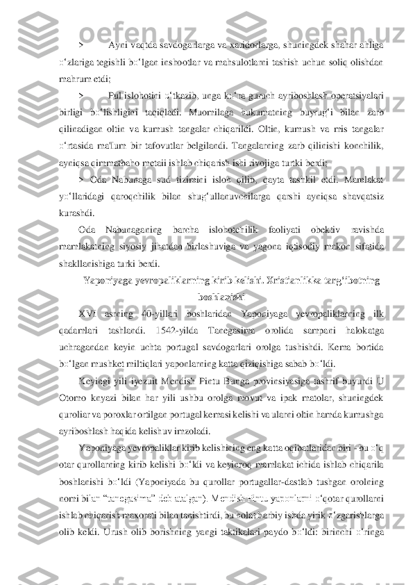 > 	Ayni  vaqtda  savdogarlarga  va  xaridor	larga,  shuningdek shahar  ahliga 	
o‘	zlariga  tegishli  b	o‘	lgan  inshootlar  va  mahsulotlarni  tashish  uchun  soliq  olishdan 	
mahrum etdi;	 	
> 	Pul  islohotini 	o‘	tkazib,  unga  k	o‘	ra  guruch  ayriboshlash  op	eratsiyal	ari 	
birligi  b	o‘	lishligini  taqiqladi.  Muomilaga  hukumatning	 	buyru	g‘	i  bilan  zarb 	
qilinadigan  oltin  va  kumush  tangalar  chiqarildi.  Oltin,  kumush  va  mis  tangalar 
o‘	rtasida  ma'Ium  bir  tafovutlar  belgilandi.  Tangalarning  zarb  qilinishi  konchilik, 	
ayniqs	a qimmatb	aho metaii ishlab chiqarish ishi rivojiga turtki berdi;	 	
> 	Oda  Nabunaga  sud  tizimini  isloh  qilib,  qayta  tashkil  etdi.  Mamlakat 	
yo‘	llaridagi  qaroqchilik  bilan  shu	g‘	ullanuvchilarga  qarshi  ayniqsa  shavqatsiz 	
kurashdi.	 	
Oda  Nabunaganing  barcha  islohotch	ilik  faol	iyati  obektiv  ravishda 	
mamlakatning  siyosiy  jihatdan  birla	shuviga  va  yagona  iqtisodiy  makon  sifatida 	
shakllanishiga turki berdi.	 	
Yaponiyaga yevropaliklarning kirib kelishi. Xristianlikka tar	g‘	ibotning 	
boshlanishi	 	
XVI  asrning  40	-yillari  boshlaridan	 	Yaponiya	ga  yevropaliklarning  ilk 	
qadamlari  tashlandi.  1542	-yilda  T	anegasima  orolida  sampani  halokatga 	
uchragandan  keyin  uchta  portugal  savdogarlari  orolga  tushishdi.  Kema  bortida 
bo‘	lgan mushket miltiqlari yaponlarning katta qiziqishiga sabab b	o‘	ldi.	 	
Keyi	ngi  yili 	iyezuit  Mendish  Pintu  Bunga  provinsiyasiga  tashrif  buyurdi	 U 	
Otomo  knyazi  bilan  har  yili  ushbu  orolga  movut  va  ipak  matolar,  shuningdek 
quroliar va poroxlar ortilgan portugal kemasi kelishi va ularni oltin hamda kumushga 
ayriboshlash haqida kelish	uv imzola	di.	 	
Yaponiyaga yevropaliklar kirib kelishining eng katta o	qibatlaridan biri 	- bu 	o‘	q 	
otar  qurollarning  kirib  kelishi  b	o‘	ldi  va  keyinroq  mamlakat  ichida  ishlab  chiqarila 	
boshlanishi  b	o‘	ldi  (Yaponiyada  bu  qurollar  portugallar	-dastlab  tushgan  orolnin	g 	
nomi bi	lan “tanegasima” deb atalgan). Mendish Pintu yaponlarni 	o‘	qotar qurollarni 	
ishlab chiqarish maxorati bilan tanishtirdi, bu holat harbiy ishda yirik 	o‘	zgarishlarga 	
olib  keldi.  Urush  olib  borishning  yangi  taktikalari  paydo  b	o‘	ldi:  birinchi 	o‘	ringa  