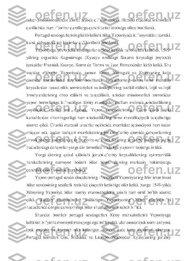 askar	-prof	issionallardan  iborat piyoda q	o‘	shin chiqdi. Hattoki  mudof	aa inshootlari 	
qurilishida ham 	o‘	tochar qurollarga qarshi turish inobatga olina boshlandi.	 	
Portugal savdogarlarining kirib kelishi bilan Yaponiyada k	o‘	zoynaklar, tamaki, 	
kursi, shlyapa va i	ch kiyiml	ar q	o‘	Ilanilishi boshlandi.	 	
Yaponiyaga yevropalik savdogar	lar ortidan katolik ruhoniylari kelishdi. 1549	-	
yilning  avgustida  Kagosimaga  (Kyusyu  orolidagi  Sasuma  knyazligi  poytaxti) 
iyezuitlar  Fransisk  Ksanye,  Kome  de  Torres va Juan  Fernandeslar kiri	b keldi. 	Shu 	
vaqtdan  e'tiboran  Yaponiyada,  asosan  Kioto,  Yamaguti  v	a  Kyusyuning  katta 	
qismida  xristianlikka  tar	g‘	ibot  boshlandi.  Iyezuitlaming  ushbu  orol  mahalliy 	
knyazlardan ruxsat olib, seminariylari va kollejlarning tashkil etilishi, Injil va Injil 
bros	hyuralari	ning  chop  etilishi  va  tarqatilishi,  xristian  missionerlari	 tomonidan 	
yapon  bemorlariga  k	o‘	rsatilgan  tibbiy  muolajalar  ma'lum  ma'noda  xristianlikning 	
yoyilishida  muhim  rol 	o‘	ynadi.  Yapon  dehqonlarining 	o‘	zaro  qonli  ichki 	
kurashlardan  charchaganligi	 ham  xris	tianlikning  biroz  muvaffaqiyatli  tarqalishiga 	
xizmat  qildi	.  Chunki  muttasil  urushlar  oqibatida  mamlakat  iqtisodiyoti  ham  izdan 	
chiqqan  edi,  undan  tashqari  mamlakatning  janubi	-g‘	arbiy  qismida  dehqonlarning 	
ahvoli boshqa hududlardan k	o‘	ra ancha o	g‘	ir edi. Sh	uning uchun 	bo‘	lsa	 kerak ushbu 	
hududlardagi dehqonlar yangi	 din timsolida 	o‘	zlariga yupanch topishga intildi.	 	
Yangi  dinning  qabul  qilinishi  janubi	-g‘	arbiy  knyazliklarning  ayirmachilik 	
harakatlarining  namoyon  boiishi  bilan  birga.  ularning  markaziy 	hokimiyatg	a 	
qarshilik qilish vositasi ham boidi.	 	
Yapon	-portugal savd	o aloqalarining 	o‘	rnatilishi Yaponiyaning Min imperivasi 	
bilan savdosining sezilarli ravishda qisqarib ketishiga olib keldi. bunga 1549	-yilda 	
Xitoyning  Yaponiya  bilan  rasmiy  munosabatlami 	uzishi  ham	 omil 	bo	’lib	 xizmat 	
qildi.  Bunday  munosabatlar  uzilishiga  Y	aponiyaning  Xitoy  qir	g‘	oqb	o‘	yi 	
hududlarida dengiz qarorqchiligi bilan shu	g‘	ullanishi sabab b	o‘	ldi.	 	
Shundan  boshlab  portugal  savdogarlari  Xitoy  mahsulotlarini  Yaponiyaga 	
keltirish b	o‘	yicha	 monopol ma	vqyega ega 	bo	’lib	 oldi, ular asosan ipak xom	- ashyosi, 	
ipak	 matolar  va  kumush  olib  kelishgan,  bundan  juda  katta  daromad  olishgan. 	
Portugal  kemalari  Goa,  Malakka  va  Liampo  (Naibo)dan  Kyusyusning  janubiy  