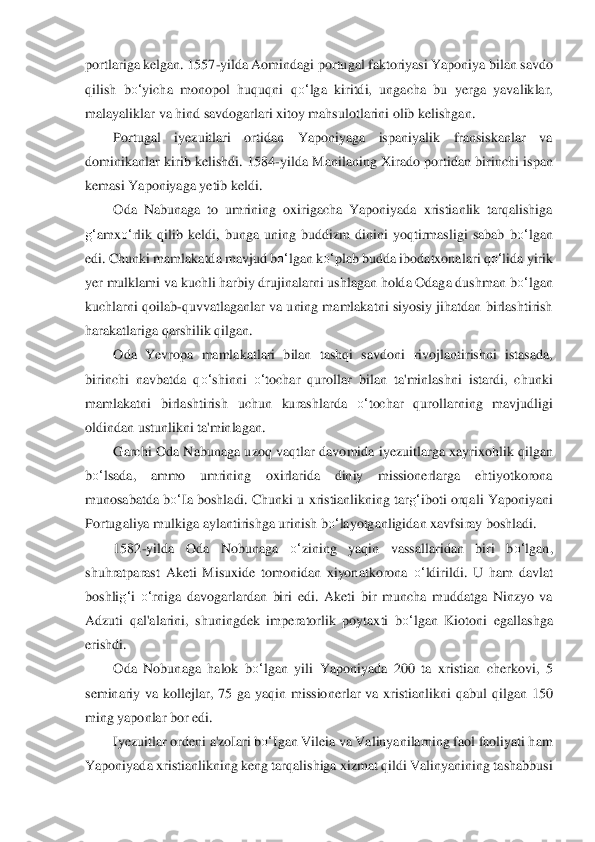 portlariga kelgan. 1557	-yilda Aomindagi por	tugal faktor	iyasi Yaponiya bilan savdo 	
qilish  b	o‘	yicha  monopol  huquqni	 qo‘	lga  kiritdi,  ungacha  bu  yerga  yavaliklar, 	
malayaliklar va hind savdogarlari xitoy mahsulotlarini olib kelishgan.	 	
Portugal  iyezuitlari  ortidan  Yaponiyaga  ispaniyalik  fransiskanlar  va 	
dominikanlar	 kirib  kelishdi.  1584	-yilda  Manilaning  Xirado portidan  bir	inchi  ispan 	
kemasi Yaponiyaga yetib keldi.	 	
Oda  Nabunaga  to  umrining  oxirigacha  Yaponiyada  xristianlik  tarqalishiga 	
g‘	amx	o‘	rlik  qilib  keldi,  bunga  uning  buddizm  dinini  yoqtirmasligi  sabab	 bo‘	lgan	 	
edi	. Chunki mamlakatda mavjud b	o‘	lgan k	o‘	plab budda ibodatxona	lari 	qo‘	lida	 yirik 	
yer mulklami va kuchli harbiy drujinalarni ushlagan holda Odaga dushman 	bo‘	lgan	 	
kuchlarni qoilab	-quvvatlaganlar va uning mamlakatni siyosiy jihatdan birlashtirish 	
har	akatlariga qa	rshilik qilgan.	 	
Oda  Yevropa  mamlakatlari  bilan  tashqi  savdon	i  rivojlantirishni  istasada, 	
birinchi  navbatda  q	o‘	shinni 	o‘	tochar  qurollar  bilan  ta'minlashni  istardi,  chunki 	
mamlakatni  birlashtirish  uchun  kurashlarda 	o‘	tochar  qurollarning  mavjudli	gi 	
oldindan u	stunlikni ta'minlagan.	 	
Garchi  Oda  Nabunaga  uzoq vaqtlar davo	mida  iyezuitlarga  xayrixohlik qilgan 	
bo‘	lsada,  ammo  umrining  oxirlarida  diniy  missionerlarga  ehtiyotkorona 	
munosabatda b	o‘	Ia boshladi. Chunki u xristianlikning tar	g‘	iboti orqali Yapon	iyani 	
Portuga	liya mulkiga aylantirishga urinish b	o‘	layotganligidan xavfsi	ray boshladi.	 	
1582	-yilda  Oda  Nobunaga 	o‘	zining  yaqin  vassallaridan  biri  b	o‘	lgan, 	
shuhratparast  Aketi  Misuxide  tomonidan  xiyonatkorona 	o‘	ldirildi.  U  ham  davlat 	
boshli	g‘	i o‘	rniga  davoga	rlardan  biri 	edi.  Aketi  bir  muncha  muddatga  Ninzyo  va 	
Adzuti  qal'alarini,  shuningdek  im	peratorlik  poytaxti  b	o‘	lgan  Kiotoni  egallashga 	
erishdi.	 	
Oda  Nobunaga  halok  b	o‘	lgan  yili  Yaponiyada  200  ta  xristian  cherkovi,  5 	
seminariy  va  kollejlar,  75  ga  yaqin  missio	nerlar  va  xri	stianlikni  qabul  qilgan  150 	
ming yaponlar bor edi.	 	
Iyezuitlar ordeni a'zoI	ari b	o‘	Igan Vileia va Valinyanilarning faol faoliyati ham 	
Yaponiyada xristianlikning keng tarqalishiga xizmat qildi Valinyanining tashabbusi  