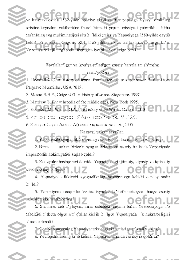 va  kuzatuvi  ostida  1582	-yild	a  Ispaniya  qi	roli  va  Rim  papasiga  Kyusyu  orolining 	
xristian	-knyazlari  vakiliaridan  ibor	at  birinchi  yapon  missiyasi  yuborildi.  Ushbu 	
tashrifning eng muhim natijasi shu b	o‘	ldiki (missiya Yaponiyaga 1590	-yilda qaytib 	
keldi),  Rim  papasi  Grigoriy  XIII  1585	-yild	a  maxsus  bull	a  chiqarib,  unga  k	o‘	ra 	
Yaponiyada Injil tar	g‘	ibotini faqatgina iyezuitlar 	ordeniga berdi.	 	
 	
Foydalanilgan va tavsiya etiladigan asosiy hamda q	o‘	shimcha 	
adabiyotlar:	 	
1.	 Henshall  K.G.  A  history  of  Japan:  from  stone  age  to  superpower.  3  rd  edition	. 	
Palgrave Ma	cmillan. USA 2012.	 	
2.	 Mason R.H.P., Caiger J.G. A history of Japan. Singapo	re. 1997	 	
3.	 Matthew B. Encyclopedia of the middle ages. New York 1995.	 	
4.	 Roberts J.M., Westad O.A. The history ofthe World. Oxford	. 2013.	 	
5.	 История стран зарубежной А	зии в средние	 века. М., 1970.	 	
6.	 История Стран Азии и Африки в средние века. 	М., 1987.	 	
N	azorat uchun savollar.	 	
1. Yaponiyada syogunlik tizimining qaror topishi haqida ma'lumot bering?	 	
2. Nima	 	uchun  birinchi  syogun  Minamota  rasmiy 	bo‘	lsada  Yaponiyada 	
imperatorlik hokimiyatini saqlab qoldi?	 	
3. Xodzyolar	 boshqaruvi  davrida  Yaponiyadagi  ijtimoiy,	 siyosiy  va  iqtisodiy 	
ahvol qanday b	o‘	lgan?	 	
4.  Yaponiyada  ikkinchi  syogunlikning  boshqaruvga  kelishi  qanday  sodir 	
bo‘	ldi?	 	
5.  Yaponiyaaa  denqon	lar  tez	-tez  isyonlar  k	o‘	tarib  turishgan,  bunga  asosiy 	
sabablarni k	o‘	rsatib bering?	 	
6.  Siz  nima  deb 	o‘	ylaysiz,  nima	 sababdan  deyarli  butun  Yevroosiyoga 	o‘	z 	
tahdidini 	o‘	tkaza  olgan  m	o‘	g‘	ullar  kichik  b	o‘	lgan  Yaponiyada 	o‘	z  hukmronligini 	
o‘	rnata olmadi?	 	
7. Oda	 Nabunaganing Yaponiya tarixidagi xizmatlariga t	o‘	xtalib 	o‘	ting?	 	
8. Yevropaliklarning kirib kelishi Yaponiya tarix	ida qanday iz qoldirdi?	  