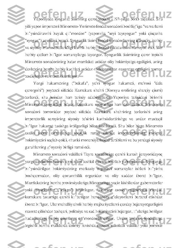 Yaponiyada  syogunat  tizimning  qaror  topishi  1192	-yilga  borib  taqaladi.  Shu 	
yili yapon imperatori Minomoto	-Yorimoto feodal xonadoni boshli	g‘	iga "varvarlarni 	
bo‘	ysindiru	vchi  buyuk  q	o‘	mondon"  (yaponcha  "seyi  taysyogun"  yoki  qisqacha 	
"syogun") unvonini beradi. Syogunlik tizimi feodal xonadonlarning iqtisodiy, harbiy 
va siyosiy munosabatlaridagi kuchli harbiy	- feodal diktaturasini namoyon etib, ul	ar 	
harbiy  qatlam  b	o‘	lgan  sam	uraylarga  tayangan.  Syogunlik  tizimining  qaror  topishi 	
Minamoto xonadonining butun mamlakat ustidan oliy hokimiyatga egaligini, uning 
davlatning barcha harbiy kuchlari ustidan cheklanmagan nazoratga egaligini rasman 
tasdiqlagan 	va mustahkamlagan.	 	
Yangi  huk	umatning  ("bakuf	u",  ya'ni  syogun  hukumati,  ma'nosi  "dala 	
qarorgohi")  poytaxti  sifatida  Kamakura  shahri  (Xonsyu  orolining  sharqiy  qismi) 
tanlandi,  shu  boisdan  ham  tarixiy  adabiyotlarda  Yaponiya  tarixidagi  birinchi 
Minamoto  syogu	nligi  ba'zan  Kamakura  syogunl	igi  ham  deb  ataladi.  Minamoto 	
xonadoni  tomonidan  poytaxt  sifatida  Kamakura  shahrining  tanlanishi  uning 
imperatorlik  saroyining  siyosiy  ta'sirini  kuchsizlantirishga  va  undan  mustaqil 
bo‘	lgan  hukumat  tuzishga  intilganligi  bilan  i	zohlanadi.  Shu  bilan  birga  Mi	namoto 	
azaliy  yapon  an'analariga  sodiqlik  ramzi  sifatida  imperatorlikning  minimal 
hokimiyatini saqlab qoldi, chunki monarxiya feodal tartiblarni va bu yerdagi siyosiy 
guruhlarning 	g‘	oyaviy birligi ramzi edi.	 	
Minamoto  xonadoni  v	akillari  Tayra  xonadoniga  qar	shi  kurash  jarayonidayoq 	
yangi  davlat  boshqaruv  apparatini  tashkil  etishni  boshlab  yuborgan  edi.  Syogunga 
bo‘	ysindirilgan  hokimiyatning  markaziy  organlari  samuraylar  ishlari  b	o‘	yicha 	
boshqarmadan,  oliy  qonunchilik  organidan  va 	oliy  suddan  iborat 	bo‘	lgan	. 	
M	amlakatning barcha provinsiyalariga Minamotoga yaqin kishilardan gubernatorlar 	
yoki  protektorlar  ("syugo")  tayinlagan.  Ularning  asosiy  majburiyati  mavjud 
kamakura  tuzumiga  qarshi  k	o‘	tarilgan  har  qanday 	g‘	alayonlarni  bartaraf  eti	shdan 	
iborat 	bo‘	lgan	. Ular m	ahalliy aholi harbiy majburiyatlarni qanday bajarayotganligini 	
nazorat qilishdan tashqari, politsiya va sud hokimiyatini bajargan, 	o‘	zlariga berilgan 	
hududlardagi  harbiy  qismlarga  q	o‘	mondonlik  qilgan.  Undan  tashqari  feodallarga 	
tegishli  barcha  mulklarda  do	imiy  ravishda  maxsus  vakolatli  vakillar  yoki  pomeste  