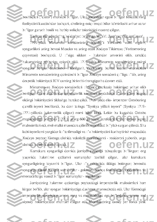 boshliqlari ("dzito") mansabi b	o‘	lgan. Ular pomestelar egasi 	bo‘	lgan	 feodallarning 	
faoliyatini kuzatishdan tashqari, aholining oziq	- ovqat bilan ta'minlashi uchun zarur 	
bo‘	lgan	 guruch hosili va harbiy so	liqlar toianishini nazorat qilgan.	 	
Xodzyo xonadonining hokimiyat tepasiga kelishi. Jamiyatning tuzilmasi	 	
1199	-yilda  Minamoto  xonadonining  boshli	g‘	i  Yoritomo  vafot  etgach, 	
syogunlikni uning bevasi Masako va uning otasi Xodzyo Tikima	sa (Yoritomoning 	
qaynotas	i)  boshqardi.  U 	o‘	ziga  sikken 	- 	hukmdor  unvonini  olib,  amalda 	
hukumatning  rahbariga  ayianib  oldi.  1219	-yilda  Minamoto  xonadonining  oxirgi 	
syoguni  b	o‘	lgan  Sanetomo 	o‘	ldirilgach,  davlatning  barcha  muhim  mansablari 	
Minamoto xonadonini	ng qarindoshi b	o‘	lgan Xod	zyo xonadoni q	o‘	liga 	o‘	tib, uning 	
despotik hokimiyati XIV asrning birinchi choragigacha davom etdi.	 	
Minamoto  va  Xodzyo  xonadonlari 	o‘	rtasida  markaziy  hokimiyat  uchun  olib 	
borilgan 	o‘	zaro urushlardan imperatorlik xonadoni foydalanib	, o‘	zining boy bergan 	
old	ingi hokimiyatini tiklashga harakat qildi. 1219	-yilda eks	- imperator Gotobaning 	
qurolli  isyoni  boshlandi,  bu  davr  tarixga  "Syokyu  yillari  isyoni"  (Syokyu  1219	-	
1221	-yillarda  hukmronlik  qilgan)  nomi  bilan  kirdi.  Lekin  bu  kurashda  Got	oba 	
magiubiyatga  uchraydi	 (1221),  uning  600  ga  yaqin  tarafdorlari,  ular  asosan  saroy 	
mulozimlari edi, mol	-mulki musodara qilinib, mamlakat b	o‘	ylab surgun qilindi. Shu 	
kabi isyonlarni yangidan k	o‘	tarilmasligi va 	o‘	z hokimiyatini kuchaytirish maqsadida 	
Xodzy	o  poytaxt  Kiotoga  alohida	 vakolatli  mansabdorni 	- rezidentni  yuborib,  unga 	
alohida harbiy kuchlar ajratdi.	 	
Kamakura  syogunligi  davrida  jamiyat  quyidagi  tabaqalarga  b	o‘	lingan:  eng 	
yuqorida  hukm1ron  qatlamni  samuraylar  tashkil  qilgan,  ular  kamakura 
syogunlig	ining  tayanchi  b	o‘	lgan.  U	lar 	o‘	z  navbatida  ikkiga  boiingan;  bevosita 	
syogunga  vassal 	bo‘	lgan	 samuraylar 	- gokenin,  boshqa  feodallarga,  ibodatxona  va 	
monastirlarga vassal b	o‘	lgan samuraylar 	- xigokenin	 	
Jamiyatning  hukmron  qatiamiga  poytaxtdagi  imperatorlik  m	ulozimlari  ham 	
kirgan b	o‘lib, ular syogun hokimiyatiga dushman munosabatda edi. Ular Kiotodagi 	
imperatorlik  saroyining  unvon,  rang  va  mansablariga  ega  b	o‘	lsalarda,  ammo  real 	
siyosiy  hokimiyatdan  mahrum  etilgan  edi,  Mamlakatning  asosiy  yer  fondi  yirik  