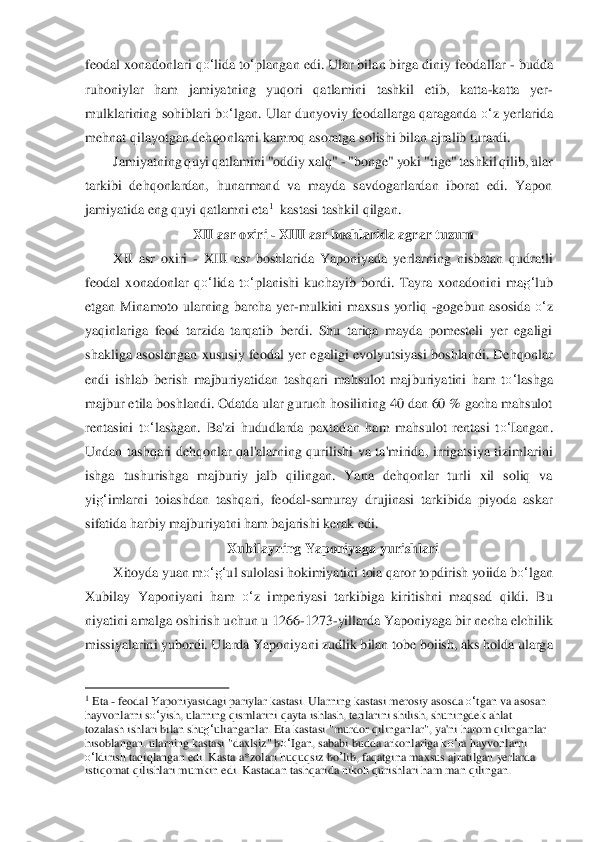 feoda	l xonadonlari 	qo‘	lida	 to‘plangan edi. Ular bilan birga diniy feodallar 	- budda 	
ruhoniylar  ham  jamiyatning  yuqori  qatlamini  tashkil  etib,  katta	-katta  yer	-	
mulklarining  sohiblari 	bo‘	lgan	.  Ular dunyoviy  feodallarga qaraganda 	o‘	z  yerlarida 	
mehnat qilayotgan dehqo	nlarni kamroq asoratga	 solishi bilan ajralib turardi.	 	
Jamiyatning quyi qatlamini "oddiy xalq" 	- "bonge" yoki "tige" tashkil qilib, ular 	
tarkibi  dehqonlardan,  hunarmand  va  mayda  savdogarlardan  iborat  edi.  Yapon 
jamiyatida eng quyi qatlamni eta	1  kastasi tash	kil qilgan.	 	
XII asr o	xiri 	- XIII asr boshlarida agrar tuzum	 	
XII  asr  oxiri 	- XIII  asr  boshlarida  Yaponiyada  yerlarning  nisbatan  qudratli 	
feodal  xonadonlar 	qo‘	lida	 to‘	planishi  kuchayib  bordi.  Tayra  xonadonini  ma	g‘	lub 	
etgan  Minamoto  ularning  barcha  yer	-mulk	ini  maxsus  yorliq 	-goge	bu	n  asosida 	o‘	z 	
yaqinlariga  feod  tarzida  tarqatib  berdi.  Shu  tariqa  mayda  pomesteli  yer  egaligi 
shakliga  asoslangan  xususiy  feodal  yer  egaligi  evolyutsiyasi boshlandi.  Dehqonlar 
endi  ishlab  berish  majburiyatidan  tashqari  mahsulot  maj	buriyatini  ham  t	o‘	lashg	a 	
majbur etila boshlandi. Odatda ular guruch hosilining 40 dan 60 % gacha mahsulot 
rentasini  t	o‘	lashgan.  Ba'zi  hududlarda  paxtadan  ham  mahsulot  rentasi  t	o‘	Iangan. 	
Undan  tashqari  dehqonlar  qal'alarning  qurilishi  va  ta'mirida,  irrigats	iya  tizimlarini 	
ishga  t	us	hurishga  majburiy  jalb  qilingan.  Yana  dehqonlar  turli  xil  soliq  va 	
yi	g‘	imlarni  toiashdan  tashqari,  feodal	-samuray  drujinasi  tarkibida  piyoda  askar 	
sifatida harbiy majburiyatni ham bajarishi kerak edi.	 	
Xubilayning Yaponiyaga yurishl	ari	 	
Xitoyda yuan m	o‘	g‘	ul sulolasi hokimiyatini toia qaror topdirish yoiida b	o‘	lgan 	
Xubilay  Yaponiyani  ham 	o‘	z  imperiyasi  tarkibiga  kiritishni  maqsad  qildi.  Bu 	
niyatini amalga oshirish uchun u 1266	-1273	-yillarda Yaponiyaga bir necha elchilik 	
missiyalarini y	ubordi. Ularda Yaponiya	ni	 zudlik bilan tobe boiish, aks holda ularga 	
                                        	   	1 Eta 	- feodal Yaponiyasidagi pariylar kastasi. Ularning kastasi merosiy asosda 	o‘tgan va asosan 	
hayvonlarni s	o‘	yish, ularning qismlarini qayta ishlash, terilarini shilish, shuningdek ahlat 	
tozalash ishlari bilan shu	g‘ulianganlar. Eta kastasi "murdor	 qilinga	nlar", ya'ni harom qilinganlar 	
hisoblangan. ularning kastasi "daxlsiz" b	o‘	Igan, sababi budda arkonlariga k	o‘ra hayvonlarni 	
o‘ldirish taqiqlangan edi. Kasta a*zolari huquqsiz 	bo	’lib	, faqatgina maxsus ajratilgan yerlarda 	
istiqomat qilishlari mumkin ed	i. Kasta	dan tashqarida nikoh qurishlari ham man qilingan.	  