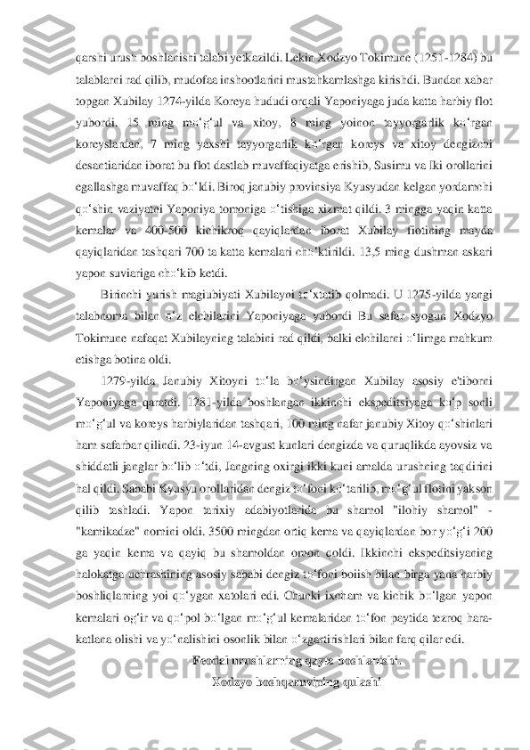 qarshi urush boshlanishi talabi yetkazildi. Lekin Xodzyo Tokimune (1251	-1284) bu 	
talablarni rad qilib, mudofaa inshootlarini mustahkamlashga kirishdi. Bundan xabar 
topgan Xubilay 1274	-yil	da Koreya hududi orqali	 Y	aponiyaga juda katta harbiy flot 	
yubordi.  15  ming  m	o‘	g‘	ul  va  xitoy,  8  ming  yoinon  tayyorgarlik  k	o‘	rgan 	
koreyslardan,  7  ming  yaxshi  tayyorgarlik  k	o‘	rgan  koreys  va  xitoy  dengizchi 	
desantiaridan iborat bu flot dastlab muvaffaqiyatga e	rishib, Susimu va Iki o	ro	llarini 	
egallashga muvaffaq b	o‘	ldi. Biroq janubiy provinsiya Kyusyudan kelgan yordamchi 	
qo‘	shin  vaziyatni  Yaponiya  tomoniga 	o‘	tishiga  xizmat  qildi.  3 mingga  yaqin  katta 	
kemalar  va  400	-500  kichikroq  qayiqlardan  iborat  Xubilay  fiotin	ing  mayda 	
qayiqlaridan 	ta	shqari 700 ta katta kemalari ch	o‘	ktirildi. 13,5 ming dushman askari 	
yapon suviariga ch	o‘	kib ketdi.	 	
Birinchi  yurish  magiubiyati  Xubilayni  t	o‘	xtatib  qolmadi.  U  1275	-yilda  yangi 	
talabnoma  bilan 	o‘	z  elchilarini  Yaponiyaga  yubordi  Bu  sa	far  syogun  Xodzyo 	
Tokim	un	e nafaqat Xubilayning talabini rad qildi, balki elchilarni 	o‘	limga mahkum 	
etishga botina oldi.	 	
1279	-yilda  Janubiy  Xitoyni  t	o‘	la  b	o‘	ysindirgan  Xubilay  asosiy  e'tiborni 	
Yaponiyaga  qaratdi.  1281	-yilda  boshlangan  ikkinchi  ekspeditsiyag	a  k	o‘	p  sonli 	
m	o‘	g‘	ul va	 koreys harbiylaridan tashqari, 100 ming nafar janubiy Xitoy q	o‘	shinlari 	
ham safarbar qilindi. 23	-iyun 14	-avgust kunlari dengizda va quruqlikda ayovsiz va 	
shiddatli janglar b	o‘	lib 	o‘	tdi, Jangning oxirgi ikki kuni amalda urushning taq	dirini 	
hal qildi. Sabab	i Kyusyu orollaridan dengiz t	o‘	foni k	o‘	tarilib, m	o‘	g‘	ul flotini yakson 	
qilib  tashladi.  Yapon  tarixiy  adabiyotlarida  bu  shamol  "ilohiy  shamol" 	- 	
"kamikadze" nomini oldi. 3500 mingdan ortiq kema va qayiqlardan bor y	o‘	g‘	i 200 	
ga  yaqin  k	ema  va  qayiq  bu  shamold	an	 omon  qoldi.  Ikkinchi  ekspeditsiyaning 	
halokatga uchrashining asosiy sababi dengiz t	o‘	foni boiish bilan birga yana harbiy 	
boshliqlarning  yoi  q	o‘	ygan  xatolari  edi.  Chunki  ixcham  va  kichik  b	o‘	lgan  yapon 	
kemalari  o	g‘	ir  va  q	o‘	pol  b	o‘	lg	an  m	o‘	g‘	ul  kemalaridan 	to‘	fon  paytida  tezroq  hara	- 	
katlana olishi va y	o‘	nalishini osonlik bilan 	o‘	zgartirishlari bilan farq qilar edi.	 	
Feodal urushlarning qayta boshlanishi.	 	
Xodzyo boshqaruvining qulashi	  