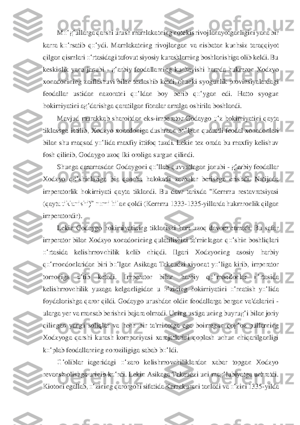 M	o‘	g‘	ullarga qarshi urush mamlakatning notekis rivoj	lanayotganligini yana b	ir 	
karra  k	o‘	rsatib  q	o‘	ydi.  Mamlakatning  rivojlangan  va  nisbatan  kuchsiz  taraqqiyot 	
qilgan qismlari 	o‘	rtasidagi tafovut siyosiy kurashlaming boshlanishiga olib keldi. Bu 	
keskinlik  yana  janubi 	- g‘	arbiy  feodallarning  kuchayishi  hamda  h	ukmron  Xodzyo 	
xonadonin	in	g zaiflashuvi bilan tezlashib ketdi, chunki syogunlik provinsiyalardagi 	
feodallar  ustidan  nazoratni  q	o‘	ldan  boy  berib  q	o‘	ygan  edi.  Hatto  syogun 	
hokimiyatini a	g‘	darishga qaratilgan fitnalar amalga oshirila boshlandi.	 	
Mavjud  murakkab	 sharoitdan  eks	-imperat	or	 Godaygo 	o‘	z  hokimiyatini  qayta 	
tiklashga intilib, Xodzyo xonadoniga dushman b	o‘	lgan qudratli feodal xonadonlari 	
bilan shu  maqsad  y	o‘	lida maxfiy  ittifoq tuzdi. Lekin  tez orada bu  maxfiy  kelishuv 	
fosh qilinib, Godaygo uzoq Iki oroli	ga surgun qilindi.	 	
Shun	ga	 qaramasdan Godaygoni q	o‘	llab	-quvvatlagan janubi 	- g‘	arbiy feodallar 	
Xodzyo  q	o‘	shinlariga  bir  qancha  halokatli  zarbalar  berishga  erishdi.  Natijada 	
imperatorlik  hokimiyati  qayta  tiklandi.  Bu  davr  tarixda  "Kemmu  restavratsiyasi 
(qayt	a tiklanishi)” nomi bil	an	 qoldi (Kemmu 1333	-1335	-yillarda hukmronlik qilgan 	
imperatordir).	 	
Lekin  Godaygo  hokimiyatining  tiklanishi  ham  uzoq  davom  etmadi.  Bu  safar 	
imperator bilan  Xodzyo  xonadonining qulatilishini  ta'minlagan q	o‘	shin  boshliqlari 	
o‘	rtasida 	kelishmovchilik  kclib  ch	iq	di.  Ilgari  Xodzyoning  asosiy  harbiy 	
qo‘	mondonlaridan  biri  b	o‘	lgan  Asikaga  Takaudzi  xiyonat  y	o‘	liga  kirib,  impcrator 	
tomoniga 	o‘	tib  ketadi.  Imperator  bilan  harbiy  q	o‘	mondonlar 	o‘	rtasida 	
kelishmovchilik  yuzaga  kelganligidan  u 	o‘	zini	ng  hokimiyatini 	o‘	rnatis	h 	yo‘	lida 	
foydalanishga qaror qildi. Godaygo urushdan oldin feodallarga bergan va'dalarini 	- 	
ularga yer va mansab berishni bajara olmadi. Uning ustiga uning buyru	g‘	i bilan joriy 	
qilingan  yangi  soliqlar  va  hech  bir  ta'minotga  ega  boi	magan  qo	g‘	oz  pullarning 	
Xo	dzyoga  qarshi  kurash  kompaniyasi  xarajatlarini  qoplash  uchun  chiqarilganligi 	
ko‘	plab feodallarning noroziligiga sabab b	o‘	ldi.	 	
G‘	oliblar  iageridagi 	o‘	zaro  kelishmovchiliklardan  xabar  topgan  Xodzyo 	
revansh olishga urinib k	o‘	rdi. Lek	in Asikaga Takaudzi uni 	ma	g‘	lubiyatga uchratdi. 	
Kiotoni egallab, 	o‘	zining qarorgohi sifatida Kamakurani tanladi va 	o‘	zini 1335	-yilda  