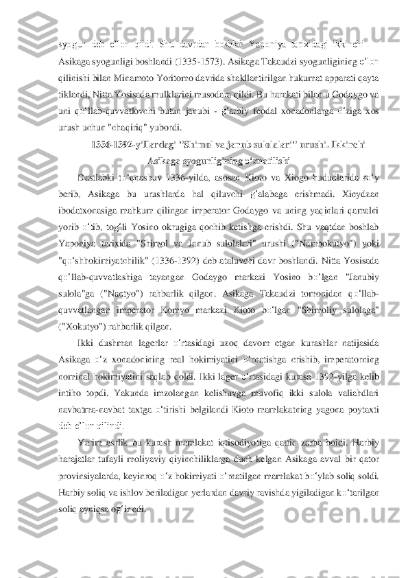 syogun  deb  e’lon  qildi.  Shu  davrdan  boshlab  Yaponiya  tarixidagi  ikkinchi 	—	 	
Asikaga syogunligi boshlandi (1335	-1573). Asikag	a Takaudzi syogunliginin	g 	e’lon 	
qilinishi bilan Minamoto Yoritomo davrida shakllantirilgan hukumat apparati qayta 
tiklandi, Nitta Yosisada mulklarini musodara qildi. Bu harakati bilan u Godaygo va 
uni  q	o‘	llab	-quvvatlovchi  butun  janubi 	- g‘	arbiy  feodal  xona	donlarga 	o‘	ziga  xos 	
urus	h 	uchun "chaqiriq" yubordi.	 	
1336	-1392	-yiIlardagi "Shimol va janub sulolalari" urushi. Ikkinchi 	
Asikaga syogunligining 	o‘	rnatilishi	 	
Dastlabki  t	o‘	qnashuv  1336	-yilda,  asosan  Kioto  va  Xiogo  hududlarida  r	o‘	y 	
berib,  Asikaga  bu  urushlarda 	hal  qiluvchi 	g‘	alabaga  e	rishmadi.  Xieydzan 	
ibodatxonasiga  mahkum  qilingan  imperator  Godaygo  va  uning  yaqinlari  qamalni 
yorib 	o‘	tib,  to	g‘	li  Yosino  okrugiga  qochib  ketishga  erishdi.  Shu  vaqtdan  boshlab 	
Yaponiya  tarixida  "Shimol  va  Janub  sulolalari"  urushi  ("	Nambokutyo")  yoki 	
"q	o‘	sh	ho	kimiyatchilik"  (1336	-1392)  deb  ataluvchi  davr  boshlandi.  Nitta  Yosisada 	
qo‘	llab	-quvvatlashiga  tayangan  Godaygo  markazi  Yosino  b	o‘	lgan  "Janubiy 	
sulola"ga  ("Nantyo")  rahbarlik  qilgan.  Asikaga  Takaudzi  tomonidan  q	o‘	llab	-	
quvvatlangan 	imperator  Komyo  markazi 	Ki	oto  b	o‘	lgan  "Shimoliy  sulolaga" 	
("Xokutyo") rahbarlik qilgan.	 	
Ikki  dushman  lagerlar 	o‘	rtasidagi  uzoq  davom  etgan  kurashlar  natijasida 	
Asikaga 	o‘	z  xonadonining  real  hokimiyatini 	o‘	rnatishga  crishib,  imperatorning 	
nominal  hokimiyati	ni  saqlab  qoldi.  Ikki  la	ge	r o‘	rtasidagi  kurash  1392	-yilga  kelib 	
intiho  topdi.  Yakunda  imzolangan  kelishuvga  muvofiq  ikki  sulola  valiahdlari 
navbatma	-navbat  taxtga 	o‘	tirishi  belgilandi  Kioto  mamlakatning  yagona  poytaxti 	
deb e’lon qilindi.	 	
Yarim  asrlik  bu  kurash  mamlakat  iqtisodiyo	tiga  qattiq  zarba  boidi.  Harbiy 	
harajatlar  tufayli  moliyaviy  qiyinchiliklarga  duch  kelgan  Asikaga  avval  bir  qator 
provinsiyalarda, keyinroq 	o‘	z hokimiyati 	o‘	rnatilgan mamlakat b	o‘	ylab soliq soldi. 	
Harbiy soliq va i	shlov beriladigan yerlardan davriy ravishd	a yigiladigan k	o‘	tarilgan 	
soliq ayniqsa o	g‘	ir edi.	  