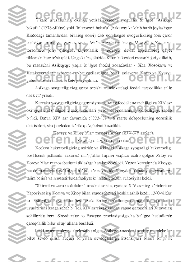 O‘	zaro  urushlarning  oxiriga  yetishi  ikkinchi  syogunlik  b	o‘	lgan  "Asikaga 	
bakufu" (1378	-yiIdan) yoki "Muromati bakufu" (hukumat k	o‘	chib borib joylashgan 	
Kiotodagi  tu	manlardan  birining  nomi)  deb  nomlangan  syo	gu	nlikning  toia  qaror 	
topishiga  imkoniyat  yaratib  berdi.  Ma’lum  ma'noda  bunga  Minamoto  Yoritomo 
tomonidan  joriy  qilingan,  keyinchalik  y	o‘	qotilgan  davlat  apparatining  qayta 	
tiklanishi ham ta'sir qildi. Unga k	o‘	ra, a	lohida Kioto hukmdori mansabi joriy qilini	b,	 	
bu  mansabni  Asikagaga  yaqin 	bo‘	lgan	 feodal  xonadonlar 	- Siba,  Xosokava  va 	
Xatakeyamalar  navbatma	-navbat  egailaydigan  boidi,  qolaversa  Kanto  va  Kyusyu 	
gubernatorlari mansabi ham joriy qilindi.	 	
Asikaga  syogunligini	ng  qaror  topishi  mamlakatdagi  feodal  tarq	oq	likka  t	o‘	la 	
chek q	o‘	ymadi.	 	
Kamakura syogunligining agrar siyosati, uning feodal qonunchiligi va XIV asr 	
oxirigacha  ch	o‘	zilgan 	o‘	zaro  urushlari  yapon  dehqonlarining  noroziligiga  sabab 	
bo‘	ldi.  Butun  XIV  asr  davomida	 (1333	-1392)  6  marta  dehqonlarning  norozi	lik 	
chiqishlari, shu jumladan t	o‘	rtta q	o‘	zg‘	oloni kuzatildi.	 	
Koreya va Xitoy bilan munosabatlar (XIV	-XV asrlar).	 	
Yaponiyaning tashqi savdosi	 	
Xodzyo hukmronligining oxirida va ikkinchi Asikaga syogunligi hukmronligi 	
boshlanish  pallasida  hukumat  m	o‘	g‘	ullar  h	uj	umi  vaqtida  uzilib  qolgan  Xitoy  va 	
Koreya bilan munosabatlarni tiklashga harakat boshladi. Yapon kemalarida Xitoyga 
budda ruhoniylari y	o‘	l olgan 	bo‘	lsa	, o‘	z navbatida Xitoydan Yaponiyaga yoshlarga 	
taiim berish va m	onastirlarda faoliyat k	o‘	rsatish uchun r	uho	niylar keldi.	 	
"Shimol va Janub sulolalari" urushi davrida, ayniqsa XIV asrning 	o‘	rtalaridan 	
Yaponiyaning Koreya va Xitoy bilan munosabatlari keskinlashib ketdi. 1340	-yildan 	
to  1386	-yiIgacha  yaponlar  besh  marta  Kor	eya  sohillariga  qaroqchilik  hujumlarini 	
uyu	shtirishi bunga sabab b	o‘	ldi. XIV asrning oxiridan yapon qaroqchilari Xitoyning 	
sohillarida  ham,  Shandundan  to  Fuszyan  provinsiyasigacha  b	o‘	Igan  hududlarda 	
qaroqchilik bilan shu	g‘	ullana boshladi.	 	
Ichki  muammolarga	 o‘	ralashib qolgan  Asikaga  xonadoni xori	jiy	 mamlakatlar 	
bilan  savdo  qilish  huquqi  b	o‘	yicha  savdogarlarga  litsenziyani  berish  b	o‘	yicha  