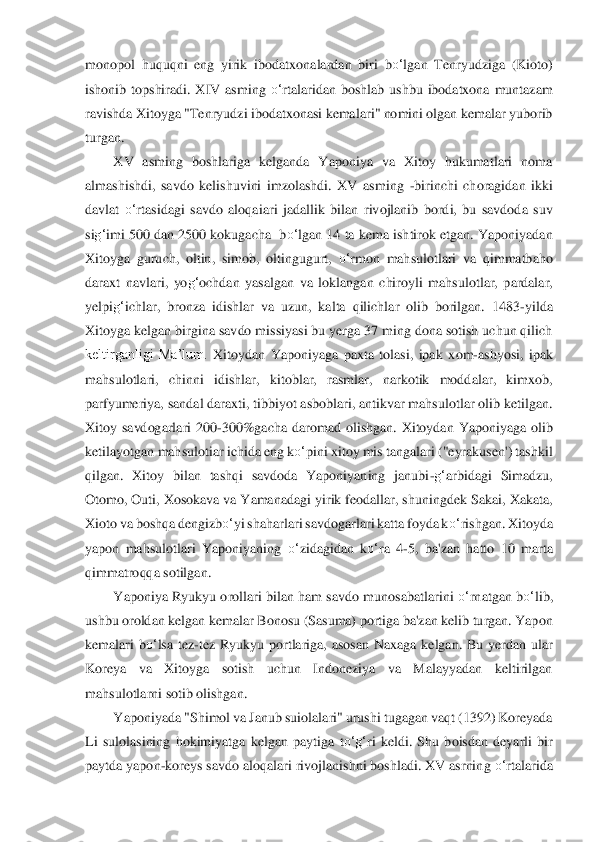 monopol  huquqni  eng  yirik  ibodatxonalardan  biri 	bo‘	lgan	 Tenryudziga  (Kioto) 	
ishonib  topshiradi.  XIV  asming 	o‘	rtalaridan  bos	hlab  ushbu  ibodatxona  muntazam 	
ravishda	 Xi	toyga "Tenryudzi ibodatxonasi kemalari" nomini olgan kemalar yuborib 	
turgan. 	 	
XV  asming  boshlariga  kelganda  Yaponiya  va  Xitoy  hukumatlari  noma 	
almashishdi,  savdo  kelishuvini  imzolashdi.  XV  asming 	-birinchi  choragid	an  ikki 	
davlat 	o‘	rtasidagi  savdo  aloqai	ari	 jadallik  bilan  rivojlanib  bordi,  bu  savdoda  suv 	
sig‘	imi 500 dan 2500 kokugacha  b	o‘	lgan 14 ta kema ishtirok etgan. Yaponiyadan 	
Xitoyga  guruch,  oltin,  simob,  oltingugurt, 	o‘	rmon  mahsulotlari  va  qimmatbaho 	
daraxt  na	vlari,  yo	g‘	ochdan  yasalgan  va  loklangan	 ch	iroyli  mahsulotlar,  pardalar, 	
yelpi	g‘	ichlar,  bronza  idishlar  va  uzun,  kalta  qilichlar  olib  borilgan.  1483	-yilda 	
Xitoyga kelgan birgina savdo missiyasi bu yerga 37 ming dona sotish uchun qilich 
keltirganligi  Ma’lum.	 Xitoydan  Yaponiyaga  paxta  tolasi,  ipak	 xo	m	-ashyosi,  ipak 	
mahsulotlari,  chinni  idishlar,  kitoblar,  rasmlar,  narkotik  moddalar,  kimxob, 
parfyumeriya, sandal daraxti, tibbiyot asboblari, antikvar mahsulotlar olib ketilgan. 
Xitoy  savdogarlari  200	-300%gacha  da	romad  olishgan.  Xitoydan  Yaponiyaga  oli	b 	
ketilayotgan mahsulotiar ichida eng k	o‘	pini xitoy mis tangalari ("eyrakusen') tashkil 	
qilgan.  Xitoy  bilan  tashqi  savdoda  Yaponiyaning  janubi	-g‘	arbidagi  Simadzu, 	
Otomo, Outi, Xosokava va Yamanadagi yirik feodallar, s	huningdek Sakai, Xakata, 	
Xioto va boshq	a d	engizb	o‘	yi shaharlari savdogarlari katta foyda k	o‘	rishgan. Xitoyda 	
yapon  mahsulotlari  Yaponiyaning 	o‘	zidagidan  k	o‘	ra  4	-5,  ba'zan  hatto  10  marta 	
qimmatroqqa sotilgan.	 	
Yaponiya Ryukyu orollari bilan ham savdo munosab	atlarini 	o‘	rnatgan b	o‘	lib, 	
ushbu orolda	n k	elgan kemalar Bonosu (Sasuma) portiga ba'zan kelib turgan. Yapon 	
kemalari  b	o‘	lsa  tez	-tez  Ryukyu  portlariga,  asosan  Naxaga  kelgan.  Bu  yerdan  ular 	
Koreya  va  Xitoyga  sotish  uchun  Indoneziya  va  Malayyadan  keltirilgan 
m	ahsulotlarni sotib olishgan.	 	
Yaponiyada	 "S	himol va Janub suiolalari" urushi tugagan vaqt (1392) Koreyada 	
Li  sulolasining  hokimiyatga  kelgan  paytiga  t	o‘	g‘	ri  keldi.  Shu  boisdan  deyarli  bir 	
paytda yapon	-koreys savdo aloqalari rivojlanishni boshladi. XV asrnin	g 	o‘	rtalarida  