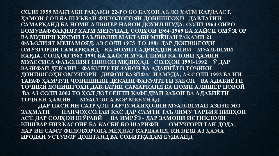 СОЛИ 1959 МАКТАБИ РАҚАМИ 22-РО БО БАҲОИ АЪЛО ХАТМ КАРДААСТ. 
ҲАМОН СОЛ БА Ш ЪБАИ ФИЛОЛОГИЯИ ДОНИШГОҲИ   ДАВЛАТИИ   Ӯ
САМАРҚАНД БА НОМИ АЛИШЕР НАВО  ДОХИЛ ШУДА, СОЛИ 1964 ОНРО 	
Ӣ
БОМУВАФФАҚИЯТ ХАТМ МЕКУНАД. СОЛҲОИ 1964-1969 БА ҲАЙСИ ОМ ЗГОР 	
Ӯ
ВА МУДИРИ ҚИСМИ ТАЪЛИМИИ МАКТАБИ МИЁНАИ РАҚАМИ 21 
ФАЪОЛИЯТ МЕНАМОЯД. АЗ СОЛИ 1975  ТО 1981 ДАР ДОНИШГОҲИ 
ОМ ЗГОРИИ САМАРҚАНД    БА НОМИ САДРИДДИН АЙН     МУАЛЛИМ  	
Ӯ Ӣ Ӣ
КАРДА, СОЛҲОИ 1982-1991 БА ҲАЙСИ МУАЛЛИМИ КАЛОНИ ҲАМИН   
МУАССИСА ФАЪОЛИЯТ НИШОН МЕДИҲАД.   СОЛҲОИ 1991-1992    Ў ДАР   
ВАЗИФАИ ДЕКАНИ    ФАКУЛТЕТИ ЗАБОН ВА АДАБИЁТИ ТО ИКИ 	
Ҷ
ДОНИШГОҲИ ОМ ЗГОР    ДИФОИ ВАЗИФА   НАМУДА, АЗ СОЛИ 1992 БА ИН 	
Ӯ Ӣ
ТАРАФ ҲАМЧУН  ОНИШИНИ ДЕКАНИ ФАКУЛТЕТИ ЗАБОН    ВА АДАБИЁТИ 	
Ҷ
ТОЧИКИ ДОНИШГОҲИ ДАВЛАТИИ САМАРҚАНД БА НОМИ АЛИШЕР НОВО   	
Ӣ
 ВА АЗ СОЛИ 2003 ТО ҲОЛ ДОТСЕНТИ КАФЕДРАИ ЗАБОН ВА АДАБИЁТИ 
ТО ИКИ ҲАМИН      МУАССИСА КОР МЕКУНАД. 	
Ҷ
            ДАР ПАСИ ИН САТРҲОИ ТАР УМАИҲОЛИИ МУАЛЛИМАИ АЗИЗИ МО 	
Ҷ
ЗАҲМАТИ        ПАН ОҲСОЛАИ КАС ДАР САМТИ ТАЪЛИМУ ТАРБИЯ ПИНҲОН 	
Ҷ
АСТ. ДАР СОЛҲОИ Ш РАВ       ВА ИМР З - ДАР ЗАМОНИ ИСТИҚЛОЛИ 	
Ӯ Ӣ Ӯ
КИШВАР НИЗ КАСОНЕ БА КАСБИ БО ШАРИФИ       ОМ ЗГОР  ТАН ДОДА, 	
Ӯ Ӣ
ДАР ИН САМТ ФИДОКОРОНА МЕҲНАТ КАРДААНД, КИ ПЕШ АЗ ҲАМА      
ИРОДАИ УСТУВОР ДОШТАНД ВА СОБИТҚАДАМ БУДААНД.  