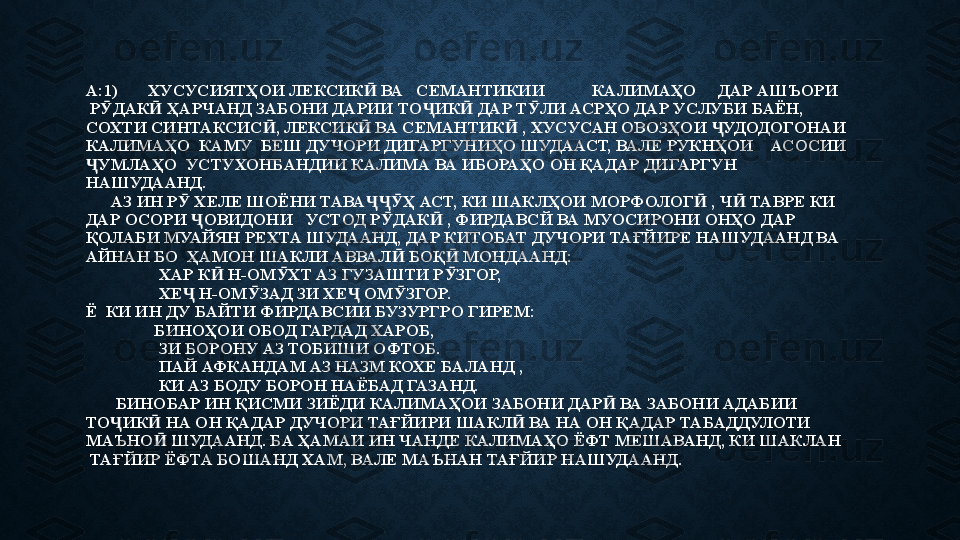 А:1)       ХУСУСИЯТҲОИ ЛЕКСИК  ВА   СЕМАНТИКИИ           КАЛИМАҲО     ДАР АШЪОРИ   Ӣ
 Р ДАК	
Ӯ Ӣ   ҲАРЧАНД ЗАБОНИ ДАРИИ ТО ИК  ДАР Т ЛИ АСРҲО ДАР УСЛУБИ БАЁН, 	Ҷ Ӣ Ӯ
СОХТИ СИНТАКСИС , ЛЕКСИК  ВА СЕМАНТИК  , ХУСУСАН ОВОЗҲОИ  УДОДОГОНАИ 	
Ӣ Ӣ Ӣ Ҷ
КАЛИМАҲО  КАМУ  БЕШ ДУЧОРИ ДИГАРГУНИҲО ШУДААСТ, ВАЛЕ РУКНҲОИ    АСОСИИ 
УМЛАҲО  УСТУХОНБАНДИИ КАЛИМА ВА ИБОРАҲО ОН ҚАДАР ДИГАРГУН 	
Ҷ
НАШУДААНД. 
      АЗ ИН Р  ХЕЛЕ ШОЁНИ ТАВА Ҳ АСТ, КИ ШАКЛҲОИ МОРФОЛОГ  , Ч  ТАВРЕ КИ 	
Ӯ ҶҶӮ Ӣ Ӣ
ДАР ОСОРИ  ОВИДОНИ   УСТОД Р ДАК  , ФИРДАВСЙ ВА МУОСИРОНИ ОНҲО ДАР 	
Ҷ Ӯ Ӣ
ҚОЛАБИ МУАЙЯН РЕХТА ШУДААНД, ДАР КИТОБАТ ДУЧОРИ ТАҒЙИРЕ НАШУДААНД ВА 
АЙНАН БО  ҲАМОН ШАКЛИ АВВАЛ  БОҚ  МОНДААНД:	
Ӣ Ӣ
                 ХАР К  Н-ОМ ХТ АЗ ГУЗАШТИ Р ЗГОР, 	
Ӣ Ӯ Ӯ
                 ХЕ  Н-ОМ ЗАД ЗИ ХЕ  ОМ ЗГОР. 	
Ҷ Ӯ Ҷ Ӯ
Ё  КИ ИН ДУ БАЙТИ ФИРДАВСИИ БУЗУРГРО ГИРЕМ:
                БИНОҲОИ ОБОД ГАРДАД ХАРОБ, 
                 ЗИ БОРОНУ АЗ ТОБИШИ ОФТОБ.
                 ПАЙ АФКАНДАМ АЗ НАЗМ КОХЕ БАЛАНД , 
                 КИ АЗ БОДУ БОРОН НАЁБАД ГАЗАНД. 
       БИНОБАР ИН ҚИСМИ ЗИЁДИ КАЛИМАҲОИ ЗАБОНИ ДАР  ВА ЗАБОНИ АДАБИИ   	
Ӣ
ТО ИК  НА ОН ҚАДАР ДУЧОРИ ТАҒЙИРИ ШАКЛ  ВА НА ОН ҚАДАР ТАБАДДУЛОТИ    	
Ҷ Ӣ Ӣ
МАЪНО  ШУДААНД. БА ҲАМАИ ИН ЧАНДЕ КАЛИМАҲО ЁФТ МЕШАВАНД, КИ ШАКЛАН   	
Ӣ
 ТАҒЙИР ЁФТА БОШАНД ХАМ, ВАЛЕ МАЪНАН ТАҒЙИР НАШУДААНД.  