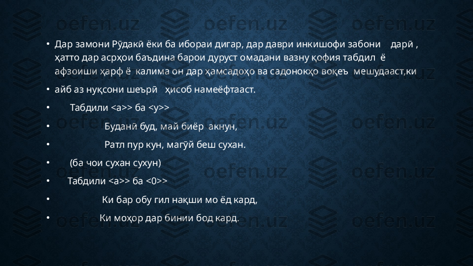 •
Дар замони Рӯдакӣ ёки ба ибораи дигар, дар даври инкишофи забони    дарӣ , 
ҳатто дар асрҳои баъдина барои дуруст омадани вазну қофия табдил  ё 
афзоиши ҳарф ё  калима он дар ҳамсадоҳо ва садонокҳо воқеъ  мешудааст,ки 
•
айб аз нуқсони шеърӣ   ҳисоб намеёфтааст. 
•
       Табдили <а>> ба <у>>
•
                     Буданӣ буд, май биёр  акнун, 
•
                     Ратл пур кун, магӯй беш сухан. 
•
       (ба чои сухан сухун)
•
      Табдили <а>> ба <0>>
•
                    Ки б ap o бу гил нақши мо ёд кард, 
•
                   Ки моҳор дар бинии бод кард.  