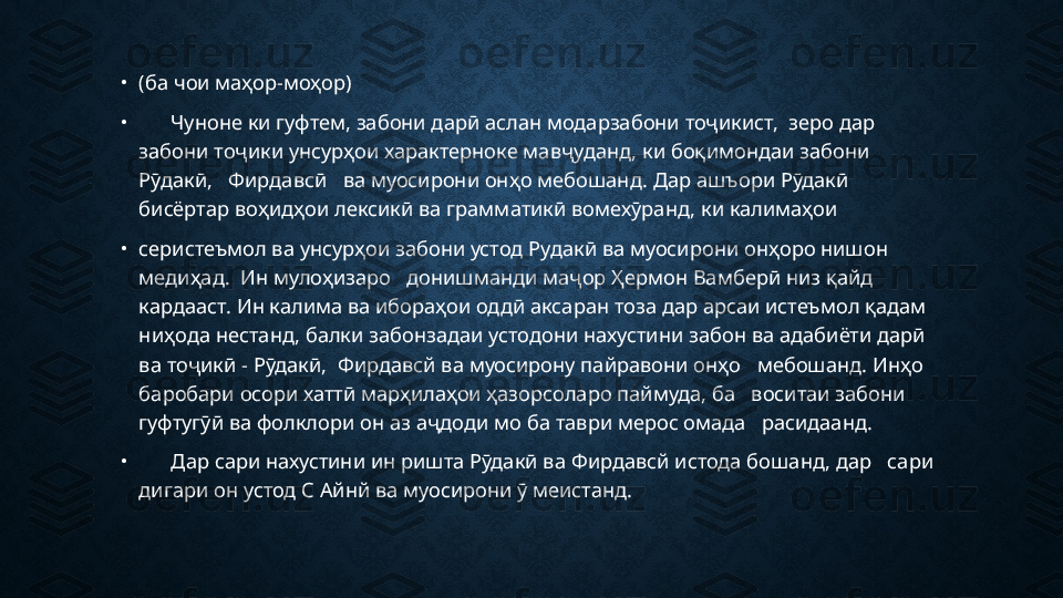 •
(ба чои маҳор-моҳор)
•
       Чуноне ки гуфтем, забони дарӣ аслан модарзабони тоҷикист,  зеро дар   
забони тоҷики унсурҳои характерноке мавҷуданд, ки боқимондаи забони    
Рӯдакӣ,   Фирдавсӣ   ва муосирони онҳо мебошанд. Дар ашъори Рӯдакӣ    
бисёртар воҳидҳои лексикӣ ва грамматикӣ вомехӯранд, ки калимаҳои
•
серистеъмол ва унсурҳои забони устод Рудакӣ ва муосирони онҳоро нишон 
медиҳад.  Ин мулоҳизаро   донишманди маҷор Ҳермон Вамберӣ низ қайд   
кардааст. Ин калима ва ибораҳои оддӣ аксаран тоза дар арсаи истеъмол қадам   
ниҳода нестанд, балки забонзадаи устодони нахустини забон ва адабиёти дарӣ 
ва тоҷикӣ - Рӯдакӣ,  Фирдавсй ва муосирону пайравони онҳо   мебошанд. Инҳо 
баробари осори хаттӣ марҳилаҳои ҳазорсоларо паймуда, ба   воситаи забони 
гуфтугӯӣ ва фолклори он аз аҷдоди мо ба таври мерос омада   расидаанд. 
•
       Дар сари нахустини ин ришта Рӯдакӣ ва Фирдавсй истода бошанд, дар   сари 
дигари он устод С Айнй ва муосирони ӯ меистанд. 