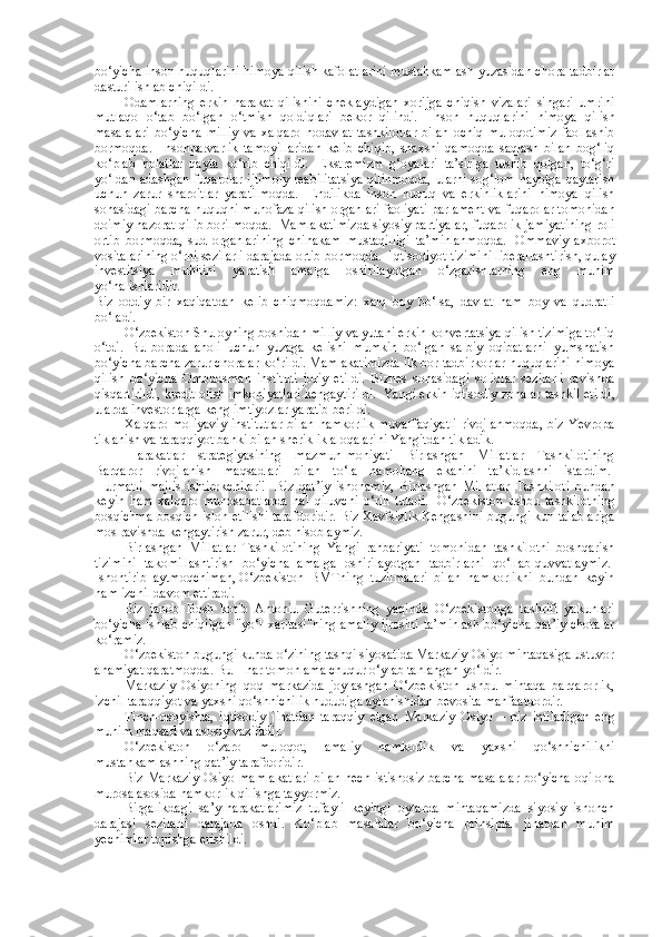 bo‘yicha inson huquqlarini himoya qilish kafolatlarini mustahkamlash yuzasidan chora-tadbirlar
dasturi ishlab chiqildi.  
Odamlarning   erkin   harakat   qilishini   cheklaydigan   xorijga   chiqish   vizalari   singari   umrini
mutlaqo   o‘tab   bo‘lgan   o‘tmish   qoldiqlari   bekor   qilindi.     Inson   huquqlarini   himoya   qilish
masalalari   bo‘yicha   milliy   va   xalqaro   nodavlat   tashkilotlar   bilan   ochiq   muloqotimiz   faollashib
bormoqda.     Insonparvarlik   tamoyillaridan   kelib   chiqib,   shaxsni   qamoqda   saqlash   bilan   bog‘liq
ko‘plab   holatlar   qayta   ko‘rib   chiqildi.     Ekstremizm   g‘oyalari   ta’siriga   tushib   qolgan,   to‘g‘ri
yo‘ldan adashgan fuqarolar ijtimoiy reabilitatsiya qilinmoqda, ularni sog‘lom hayotga qaytarish
uchun   zarur   sharoitlar   yaratilmoqda.     Endilikda   inson   huquq   va   erkinliklarini   himoya   qilish
sohasidagi barcha huquqni muhofaza qilish organlari faoliyati   parlament va fuqarolar tomonidan
doimiy nazorat qilib borilmoqda.    Mamlakatimizda siyosiy partiyalar, fuqarolik jamiyatining roli
ortib   bormoqda,   sud   organlarining   chinakam   mustaqilligi   ta’minlanmoqda.     Ommaviy   axborot
vositalarining o‘rni sezilarli darajada ortib bormoqda.    Iqtisodiyot tizimini liberallashtirish, qulay
investitsiya   muhitini   yaratish   amalga   oshirilayotgan   o‘zgarishlarning   eng   muhim
yo‘nalishlaridir.  
Biz   oddiy   bir   xaqiqatdan   kelib   chiqmoqdamiz:   xalq   boy   bo‘lsa,   davlat   ham   boy   va   qudratli
bo‘ladi.  
O‘zbekiston Shu oyning boshidan milliy valyutani erkin konvertatsiya qilish tizimiga to‘liq
o‘tdi.   Bu   borada   aholi   uchun   yuzaga   kelishi   mumkin   bo‘lgan   salbiy   oqibatlarni   yumshatish
bo‘yicha barcha zarur choralar ko‘rildi. Mamlakatimizda ilk bor tadbirkorlar huquqlarini himoya
qilish   bo‘yicha   Ombudsman   instituti   joriy   etildi.   Biznes   sohasidagi   soliqlar   sezilarli   ravishda
qisqartirildi, kredit olish imkoniyatlari kengaytirildi.    Yangi erkin iqtisodiy zonalar tashkil etildi,
ularda investorlarga keng imtiyozlar yaratib berildi.  
Xalqaro  moliyaviy   institutlar   bilan   hamkorlik   muvaffaqiyatli  rivojlanmoqda,  biz   Yevropa
tiklanish va taraqqiyot banki bilan sheriklik aloqalarini Yangitdan tikladik.
  Harakatlar   strategiyasining   mazmun-mohiyati   Birlashgan   Millatlar   Tashkilotining
Barqaror   rivojlanish   maqsadlari   bilan   to‘la   hamohang   ekanini   ta’kidlashni   istardim.  
Hurmatli   majlis   ishtirokchilari!     Biz   qat’iy   ishonamiz,   Birlashgan   Millatlar   Tashkiloti   bundan
keyin   ham   xalqaro   munosabatlarda   hal   qiluvchi   o‘rin   tutadi.     O‘zbekiston   ushbu   tashkilotning
bosqichma-bosqich isloh etilishi tarafdoridir. Biz Xavfsizlik Kengashini bugungi kun talablariga
mos ravishda kengaytirish zarur, deb hisoblaymiz.  
Birlashgan   Millatlar   Tashkilotining   Yangi   rahbariyati   tomonidan   tashkilotni   boshqarish
tizimini   takomillashtirish   bo‘yicha   amalga   oshirilayotgan   tadbirlarni   qo‘llab-quvvatlaymiz.  
Ishontirib   aytmoqchiman,   O‘zbekiston   BMTning   tuzilmalari   bilan   hamkorlikni   bundan   keyin
ham izchil davom ettiradi.  
Biz   janob   Bosh   kotib   Antoniu   Guterrishning   yaqinda   O‘zbekistonga   tashrifi   yakunlari
bo‘yicha ishlab chiqilgan  "yo‘l xaritasi"ning  amaliy ijrosini ta’minlash  bo‘yicha qat’iy choralar
ko‘ramiz.  
O‘zbekiston bugungi kunda o‘zining tashqi siyosatida Markaziy Osiyo mintaqasiga ustuvor
ahamiyat qaratmoqda. Bu – har tomonlama chuqur o‘ylab tanlangan yo‘ldir.  
Markaziy   Osiyoning   qoq   markazida   joylashgan   O‘zbekiston   ushbu   mintaqa   barqarorlik,
izchil taraqqiyot va yaxshi qo‘shnichilik hududiga aylanishidan bevosita manfaatdordir.  
Tinch-osoyishta,   iqtisodiy   jihatdan   taraqqiy   etgan   Markaziy   Osiyo   –   biz   intiladigan   eng
muhim maqsad va asosiy vazifadir.  
O‘zbekiston   o‘zaro   muloqot,   amaliy   hamkorlik   va   yaxshi   qo‘shnichilikni
mustahkamlashning qat’iy tarafdoridir.  
Biz Markaziy Osiyo mamlakatlari bilan hech istisnosiz barcha masalalar bo‘yicha oqilona
murosa asosida hamkorlik qilishga tayyormiz.  
Birgalikdagi   sa’y-harakatlarimiz   tufayli   keyingi   oylarda   mintaqamizda   siyosiy   ishonch
darajasi   sezilarli   darajada   oshdi.   Ko‘plab   masalalar   bo‘yicha   prinsipial   jihatdan   muhim
yechimlar topishga erishildi.   