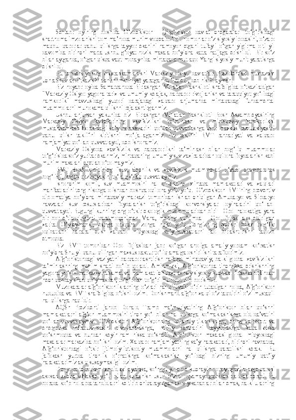 Sentabr   oyining   boshida   O‘zbekiston   –   Qirg‘iziston   davlat   chegaralari   to‘g‘risidagi
shartnoma imzolanishi tom ma’noda muhim voqea bo‘ldi.   Tomonlar o‘z siyosiy irodasini, o‘zaro
maqbul   qarorlar   qabul   qilishga   tayyor   ekanini   namoyon   etgani   tufayli   o‘tgan   yigirma   olti   yil
davomida   birinchi   marta   ushbu   g‘oyat   nozik   masala   bo‘yicha   katta   natijaga   erishildi.     Bir   so‘z
bilan aytganda, o‘tgan qisqa vaqt mobaynida mintaqada mutlaqo Yangi siyosiy muhit yaratishga
erishildi.  
Bu   tendensiyaning   mustahkamlanishi   Markaziy   Osiyo   davlatlari   Prezidentlari   muntazam
uchraShuvlar o‘tkazishi   uchun   imkoniyat   yaratgan bo‘lur edi, deb hisoblayman.  
Biz   noyabr   oyida   Samarqandda   Birlashgan   Millatlar   Tashkiloti   shafeligida   o‘tkaziladigan
"Markaziy  Osiyo: yagona tarix va umumiy kelajak,  barqaror rivojlanish va taraqqiyot yo‘lidagi
hamkorlik"   mavzusidagi   yuqori   darajadagi   xalqaro   anjumanda   mintaqadagi   fundamental
muammolarni muhokama qilishni rejalashtirganmiz.  
Ushbu   anjuman   yakunida   biz   Birlashgan   Millatlar   Tashkiloti   Bosh   Assambleyasining
Markaziy   Osiyo   davlatlarining   xavfsizlikni   ta’minlash   va   mintaqaviy   hamkorlikni
mustahkamlash   borasidagi   sa’y-harakatlarini   qo‘llab-quvvatlashga   doir   maxsus   rezolutsiyasini
qabul   qilish   taklifini   kiritishni   mo‘ljallaganmiz.   Bu   taklifni   BMT   rahbariyati   va   xalqaro
hamjamiyat qo‘llab-quvvatlaydi, deb ishonamiz.  
Markaziy   Osiyoda   xavfsizlik   va   barqarorlikni   ta’minlash   bilan   bog‘liq   muammolar
to‘g‘risida so‘z yuritar ekanmiz, mintaqaning umumiy suv zaxiralaridan oqilona foydalanish kabi
muhim masalani chetlab o‘tolmaymiz.  
BMT   Bosh   kotibining   "suv,   tinchlik   va   xavfsizlik   muammolari   o‘zaro   chambarchas
bog‘liq", degan pozitsiyasini to‘la qo‘llab-quvvatlaymiz.  
Ishonchim   komil,   suv   muammosini   hal   qilishning   mintaqa   mamlakatlari   va   xalqlari
manfaatlarini teng hisobga olishdan boshqa oqilona yo‘li yo‘q.    O‘zbekiston BMTning preventiv
diplomatiya   bo‘yicha   mintaqaviy   markazi   tomonidan   ishlab   chiqilgan   Amudaryo   va   Sirdaryo
havzalari   suv   resurslaridan   foydalanish   to‘g‘risidagi   konvensiyalar   loyihalarini   qo‘llab-
quvvatlaydi.   Bugungi  kunning eng  o‘tkir  ekologik   muammolaridan   biri  – Orol  halokatiga  yana
bir   bor   e’tiboringizni   qaratmoqchiman.   Mana,   mening   qo‘limda   –   Orol   fojiasi   aks   ettirilgan
xarita.   O‘ylaymanki,   bunga     ortiqcha   izohga   hojat   yo‘q.   Dengizning   qurishi   bilan   bog‘liq
oqibatlarni   bartaraf   etish   xalqaro   miqyosdagi   sa’y-harakatlarni   faol   birlashtirishni   taqozo
etmoqda.  
Biz   BMT   tomonidan   Orol   fojiasidan   jabr   ko‘rgan   aholiga   amaliy   yordam   ko‘rsatish
bo‘yicha Shu yil qabul qilingan maxsus dastur to‘liq amalga oshirilishi tarafdorimiz.  
Afg‘onistondagi   vaziyatni   barqarorlashtirish   nafaqat   mintaqaviy,   balki   global   xavfsizlikni
ta’minlashning   muhim   sharti   bo‘lib   qoladi.   Aminmizki,   Afg‘onistonda   tinchlikka   erishishning
yagona yo‘li – markaziy hukumat va mamlakat ichidagi asosiy siyosiy kuchlar o‘rtasida oldindan
hech qanday shart qo‘ymasdan, to‘g‘ridan-to‘g‘ri muloqot olib borishdir.  
Muzokaralar   afg‘onistonliklarning   o‘zlari   hal   qiluvchi   o‘rin   tutadigan   holda,   Afg‘oniston
hududida va BMT shafeligida o‘tishi lozim. Donishmand afg‘on xalqi o‘z taqdirini o‘zi mustaqil
hal qilishga haqlidir.  
AQSh   Prezidenti   janob   Donald   Tramp   ma’muriyatining   Afg‘oniston   bilan   qo‘shni
mamlakatlarni   afg‘on   muammosini   tinch   yo‘l   bilan   hal   qilishga   ko‘maklashishga   oid   da’vatini
qo‘llab-quvvatlaymiz.     O‘zbekiston   Afg‘onistonning   iqtisodiy   tiklanishiga,   uning   transport   va
energetika   infratuzilmasini   rivojlantirishga,   milliy   kadrlarini   tayyorlashga   katta   hissa
qo‘shmoqda   va   bundan   keyin   ham   hissa   qo‘shadi.   Afg‘oniston   masalasi   global   miqyosdagi
masalalar markazida bo‘lishi lozim. Xalqaro hamjamiyatning sa’y-harakatlari, birinchi navbatda,
Afg‘onistondagi   o‘tkir   ijtimoiy-iqtisodiy   muammolarni   hal   qilishga   qaratilishi   kerak.     Bu
jafokash   yurtda   tinchlik   o‘rnatishga   ko‘maklashish   yo‘lidagi   bizning   umumiy   qat’iy
harakatlarimiz aslo susaymasligi lozim.  
Dunyoda terrorizm   tahdidlari ayniqsa, so‘nggi yillarda kuchayib borayotgani ularga qarshi
asosan   kucha   ishlatish   yo‘li   bilan   kurashish   usuli   o‘zini   oqlamayotganidan   dalolat   beradi.   Bu
borada   ko‘p hollarda tahdidlarni keltirib chiqarayotgan asosiy sabablar bilan emas, balki ularning 