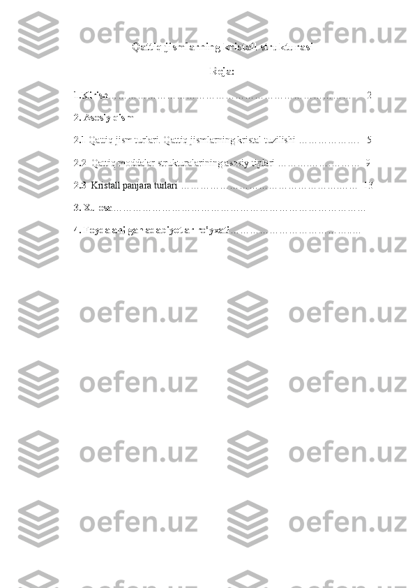 Qattiq jismlarning kristall strukturasi
Reja:
1.Kirish …………………………………………………………………      2      
2. Asosiy qism
2.1  Qattiq jism turlari. Qattiq jismlarning kristal tuzilishi  ……………….   5
2.2   Qattiq moddalar strukturalarining asosiy tiplari  ……….…….………  9
2.3    Kristall panjara turlari  ………………………………………….……  13
3. Xulosa ……………………………………………………………………
4. Foydalanilgan adabiyotlar ro’yxati ………………………………..… 