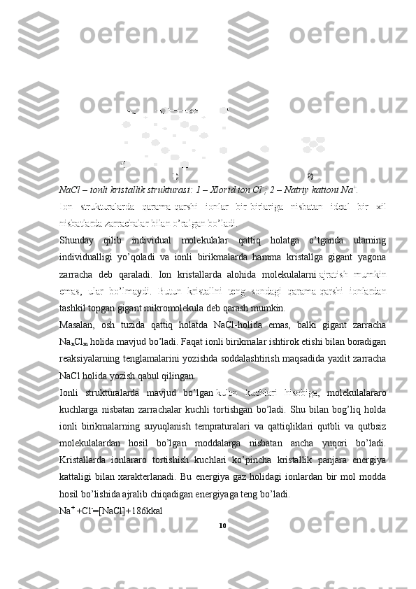                        1)                                                                          2)
NaCl – ionli kristallik strukturasi: 1 – Xlorid ion Cl -
; 2 – Natriy kationi Na +
.
Ion   strukturalarda   qarama-qarshi   ionlar   bir-birlariga   nisbatan   ideal   bir   xil
nisbatlarda zarrachalar bilan o’ralgan bo’ladi.
Shunday   qilib   individual   molekulalar   qattiq   holatga   o’tganda   ularning
individualligi   yo’qoladi   va   ionli   birikmalarda   hamma   kristallga   gigant   yagona
zarracha   deb   qaraladi.   Ion   kristallarda   alohida   molekulalarni   ajratish   mumkin
emas ,   ular   bo’lmaydi.   Butun   kristallni   teng   sondagi   qarama-qarshi   ionlardan
tashkil topgan gigant mikromolekula deb qarash mumkin.
Masalan,   osh   tuzida   qattiq   holatda   NaCl-holida   emas,   balki   gigant   zarracha
Na
n Cl
m   holida mavjud bo’ladi. Faqat ionli birikmalar ishtirok etishi bilan boradigan
reaksiyalarning tenglamalarini yozishda soddalashtirish maqsadida yaxlit zarracha
NaCl holida yozish qabul qilingan.
Ionli   strukturalarda   mavjud   bo’lgan   kulon   kuchlari   hisobiga ,   molekulalararo
kuchlarga   nisbatan   zarrachalar   kuchli   tortishgan   bo’ladi.   Shu   bilan   bog’liq   holda
ionli   birikmalarning   suyuqlanish   tempraturalari   va   qattiqliklari   qutbli   va   qutbsiz
molekulalardan   hosil   bo’lgan   moddalarga   nisbatan   ancha   yuqori   bo’ladi.
Kristallarda   ionlararo   tortishish   kuchlari   ko’pincha   kristallik   panjara   energiya
kattaligi   bilan   xarakterlanadi.   Bu   energiya   gaz   holidagi   ionlardan   bir   mol   modda
hosil bo’lishida ajralib chiqadigan energiyaga teng bo’ladi.
Na +
  +Cl -
=[NaCl]+186kkal
10 