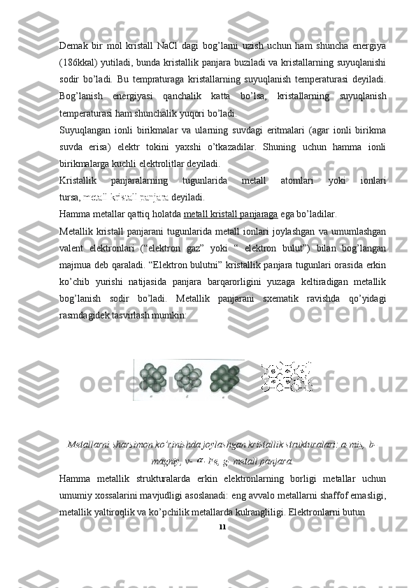 Demak   bir   mol   kristall   NaCl   dagi   bog’larni   uzish   uchun   ham   shuncha   energiya
(186kkal) yutiladi, bunda kristallik panjara buziladi va kristallarning suyuqlanishi
sodir   bo’ladi.   Bu   tempraturaga   kristallarning   suyuqlanish   temperaturasi   deyiladi.
Bog’lanish   energiyasi   qanchalik   katta   bo’lsa,   kristallarning   suyuqlanish
temperaturasi ham shunchalik yuqori bo’ladi.
Suyuqlangan   ionli   birikmalar   va   ularning   suvdagi   eritmalari   (agar   ionli   birikma
suvda   erisa)   elektr   tokini   yaxshi   o’tkazadilar.   Shuning   uchun   hamma   ionli
birikmalarga kuchli elektrolitlar deyiladi.
Kristallik   panjaralarning   tugunlarida   metall   atomlari   yoki   ionlari
tursa,   metall   kristall panjara   deyiladi.
Hamma metallar qattiq holatda   metall kristall panjaraga   ega bo’ladilar.
Metallik   kristall   panjarani   tugunlarida   metall   ionlari   joylashgan   va   umumlashgan
valent   elektronlari   (“elektron   gaz”   yoki   “   elektron   bulut”)   bilan   bog’langan
majmua deb qaraladi. “Elektron bulutni” kristallik panjara tugunlari orasida erkin
ko’chib   yurishi   natijasida   panjara   barqarorligini   yuzaga   keltiradigan   metallik
bog’lanish   sodir   bo’ladi.   Metallik   panjarani   sxematik   ravishda   qo’yidagi
rasmdagidek tasvirlash mumkin:
Metallarni sharsimon ko’rinishda joylashgan kristallik strukturalari: a-mis,   b-
magniy , v-   -Fe, g- metall panjara.
Hamma   metallik   strukturalarda   erkin   elektronlarning   borligi   metallar   uchun
umumiy xossalarini mavjudligi asoslanadi: eng avvalo metallarni shaffof emasligi,
metallik yaltiroqlik va ko’pchilik metallarda kulrangliligi. Elektronlarni butun
11 