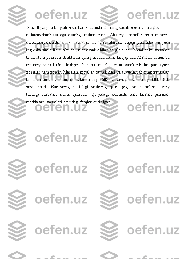  kristall panjara bo’ylab erkin harakatlanishi ularning kuchli elektr va issiqlik 
o’tkazuvchanlikka   ega   ekanligi   tushuntiriladi.   Aksariyat   metallar   oson   mexanik
deformasiyalanadi,   har   xil   shakllar   beriladi ,   ulardan   yupqa   plastinka   va   juda
ingichka sim qilib cho’ziladi, ular osonlik bilan bolg’alanadi. Metallar bu xossalari
bilan atom yoki ion strukturali  qattiq moddalardan farq qiladi. Metallar  uchun bu
umumiy   xossalardan   tashqari   har   bir   metall   uchun   xarakterli   bo’lgan   ayrim
xossalar ham xosdir.  Masalan, metallar qattiqliklari va suyuqlanish temperaturalari
bilan   bir-birlaridan   farq   qiladilar:   natriy   960S   da   suyuqlansa,   osmiy   30000S   da
suyuqlanadi.   Natriyning   qattiqligi   voskning   qattiqligiga   yaqin   bo’lsa,   osmiy
temirga   nisbatan   ancha   qattiqdir.   Qo’yidagi   sxemada   turli   kristall   panjarali
moddalarni xossalari orasidagi farqlar keltirilgan. 
