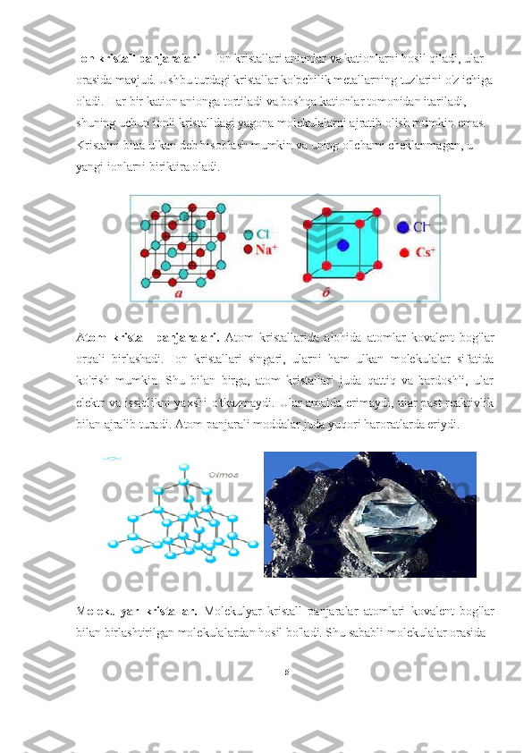 Ion kristall panjaralari --  Ion kristallari anionlar va kationlarni hosil qiladi, ular 
orasida mavjud. Ushbu turdagi kristallar ko'pchilik metallarning tuzlarini o'z ichiga
oladi. Har bir kation anionga tortiladi va boshqa kationlar tomonidan itariladi, 
shuning uchun ionli kristalldagi yagona molekulalarni ajratib olish mumkin emas. 
Kristalni bitta ulkan deb hisoblash mumkin va uning o'lchami cheklanmagan, u 
yangi ionlarni biriktira oladi.                
Atom   kristall   panjaralari.   Atom   kristallarida   alohida   atomlar   kovalent   bog'lar
orqali   birlashadi.   Ion   kristallari   singari,   ularni   ham   ulkan   molekulalar   sifatida
ko'rish   mumkin.   Shu   bilan   birga,   atom   kristallari   juda   qattiq   va   bardoshli,   ular
elektr va issiqlikni yaxshi o'tkazmaydi. Ular amalda erimaydi, ular past reaktivlik
bilan ajralib turadi. Atom panjarali moddalar juda yuqori haroratlarda eriydi.
Molekulyar   kristallar.   Molekulyar   kristall   panjaralar   atomlari   kovalent   bog'lar
bilan birlashtirilgan molekulalardan hosil bo'ladi. Shu sababli molekulalar orasida 
15 