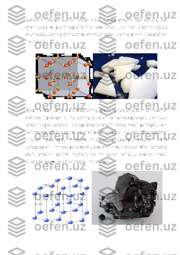 kuchsiz   molekulyar   kuchlar   harakat   qiladi.   Bunday   kristallar   past   qattiqlik,   past
erish   nuqtasi   va   yuqori   suyuqlik   bilan   tavsiflanadi.   Ular   hosil   qilgan   moddalar,
shuningdek, ularning eritmalari va eritmalari elektr tokining yomon o'tkazgichlari
hisoblanadi.
Metall   kristall   panjaralar.   Metallarning   kristall   panjaralarida   atomlar   maksimal
zichlikda   joylashgan   bo'lib,   ularning   aloqalari   delokalizatsiyalangan,   ular   butun
kristall   bo'ylab   tarqaladi.   Bunday   kristallar   shaffof   emas,   metall   yaltiraydi,   oson
deformatsiyalanadi, elektr va issiqlikni yaxshi o'tkazadi. Bu tasnif faqat ekstremal
holatlarni   tavsiflaydi,   noorganik   moddalarning   aksariyat   kristallari   oraliq
turlargategishli - molekulyar-kovalent, kovalent-ion va boshqalar. Misol tariqasida
grafit   kristalini   keltirish   mumkin,   har   bir   qatlam   ichida   u   kovalent   metall
aloqalarga ega va qatlamlar orasida - molekulyar. 