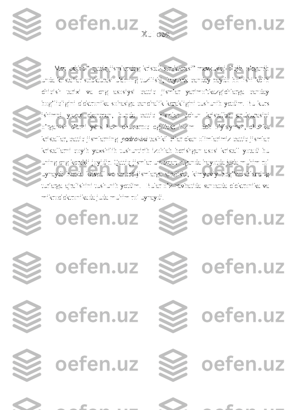 Xulosa
         Men ushbu “ qattiq jismlarning kristall strukturasi” mavzusini o’qib  o’rganib
unda   kristallar   strukturasi   ularning   tuzilishi,   hayotda   qanday   paydo   bo’lishi   kelib
chiqish   tarixi   va   eng   asosiysi   qattiq   jismlar   yarimo’tkazgichlarga   qanday
bog’liqligini   elektronika   sohasiga   qanchalik   kerakligini   tushunib   yetdim.   Bu   kurs
ishimni   yozar   ekanman,   bunda   qattiq   jismlar   uchun   kristallar   strukturasini
o’rganish   ularni   yana   ham   chuqurroq   egallash   lozim     deb   o’ylayman,   chunku
kristallar, qattiq jismlarning   yadrosini  tashkil qilar ekan olimlarimiz qattiq jismlar
kristallarni   qoyib   yaxshilib   tushuntirib   izohlab   berishgan   asosi   kristall   yotadi   bu
uning eng kerakli joyidir. Qattiq jismlar umuman olganda hayotda juda muhim rol
uynaydi   bunda   kristall   va   amorf   jismlarga   ajralishi,   kimyoviy   bog’lanishlarning
turlarga ajralishini  tushunib yetdim.   Bular  o’z navbatida  sanoatda elektronika va
mikroelektronikada juda muhim rol uynaydi. 