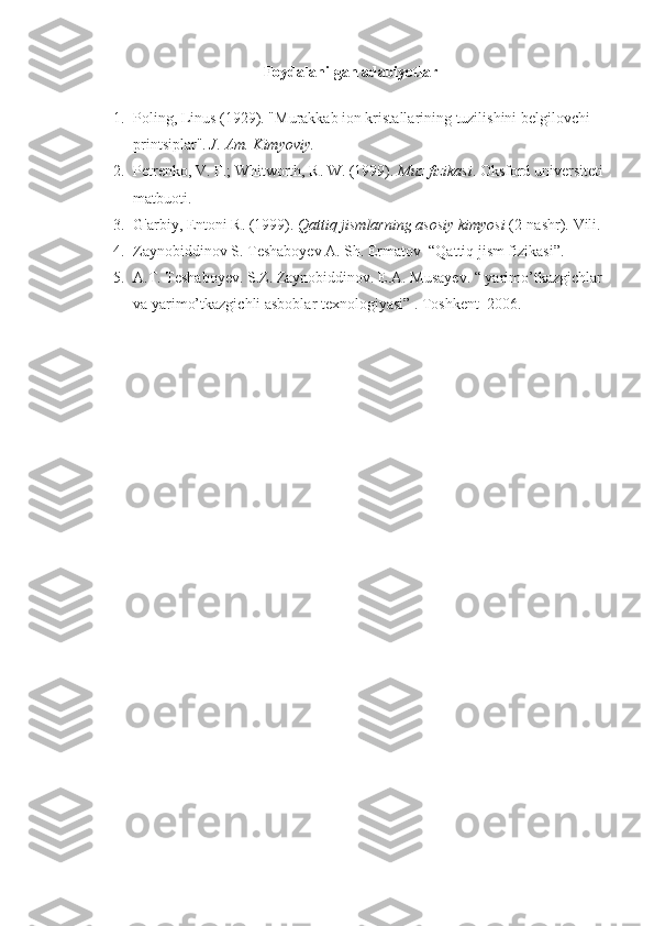 Foydalanilgan adabiyotlar
1. Poling, Linus (1929). "Murakkab ion kristallarining tuzilishini belgilovchi 
printsiplar".   J. Am. Kimyoviy. 
2. Petrenko, V. F.; Whitworth, R. W. (1999).   Muz fizikasi . Oksford universiteti 
matbuoti. 
3. G'arbiy, Entoni R. (1999).   Qattiq jismlarning asosiy kimyosi   (2-nashr).  Vili.
4. Zaynobiddinov S. Teshaboyev A. Sh. Ermatov  “Qattiq jism fizikasi”.
5. A.T. Teshaboyev. S.Z. Zaynobiddinov. E.A. Musayev. “ yarimo’tkazgichlar 
va yarimo’tkazgichli asboblar texnologiyasi” .  Toshkent  2006. 