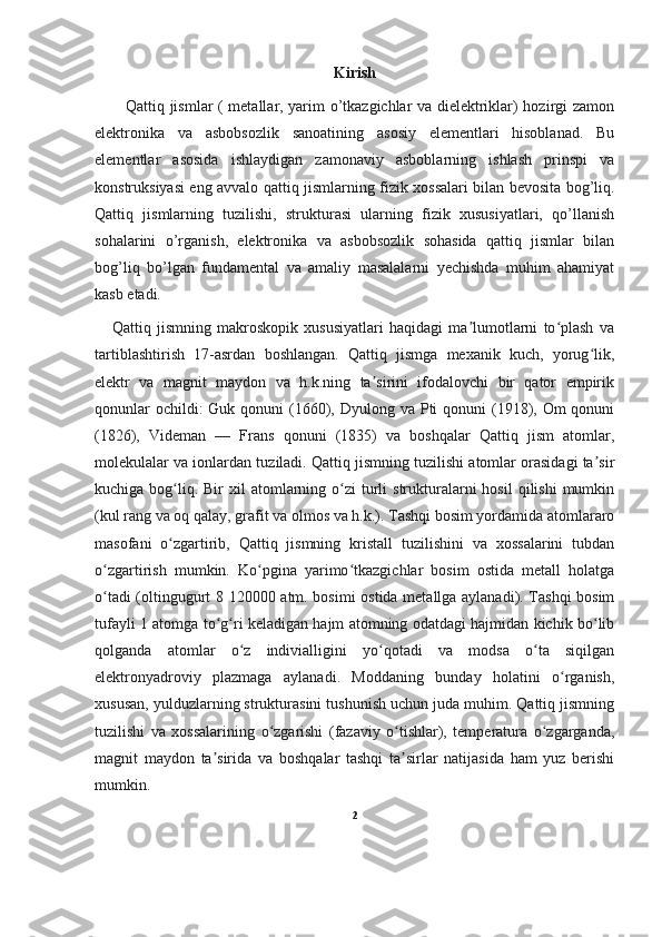 Kirish
           Qattiq jismlar ( metallar, yarim o’tkazgichlar va dielektriklar) hozirgi zamon
elektronika   va   asbobsozlik   sanoatining   asosiy   elementlari   hisoblanad.   Bu
elementlar   asosida   ishlaydigan   zamonaviy   asboblarning   ishlash   prinspi   va
konstruksiyasi eng avvalo qattiq jismlarning fizik xossalari bilan bevosita bog’liq.
Qattiq   jismlarning   tuzilishi,   strukturasi   ularning   fizik   xususiyatlari,   qo’llanish
sohalarini   o’rganish,   elektronika   va   asbobsozlik   sohasida   qattiq   jismlar   bilan
bog’liq   bo’lgan   fundamental   va   amaliy   masalalarni   yechishda   muhim   ahamiyat
kasb etadi. 
      Qattiq   jismning   makroskopik   xususiyatlari   haqidagi   ma lumotlarni   to plash   vaʼ ʻ
tartiblashtirish   17-asrdan   boshlangan.   Qattiq   jismga   mexanik   kuch,   yorug lik,	
ʻ
elektr   va   magnit   maydon   va   h.k.ning   ta sirini   ifodalovchi   bir   qator   empirik	
ʼ
qonunlar  ochildi:  Guk qonuni  (1660), Dyulong va  Pti  qonuni  (1918), Om  qonuni
(1826),   Videman   —   Frans   qonuni   (1835)   va   boshqalar   Qattiq   jism   atomlar,
molekulalar va ionlardan tuziladi. Qattiq jismning tuzilishi atomlar orasidagi ta sir	
ʼ
kuchiga  bog liq. Bir   xil  atomlarning o zi  turli  strukturalarni  hosil   qilishi   mumkin	
ʻ ʻ
(kul rang va oq qalay, grafit va olmos va h.k.). Tashqi bosim yordamida atomlararo
masofani   o zgartirib,   Qattiq   jismning   kristall   tuzilishini   va   xossalarini   tubdan
ʻ
o zgartirish   mumkin.   Ko pgina   yarimo tkazgichlar   bosim   ostida   metall   holatga	
ʻ ʻ ʻ
o tadi (oltingugurt 8 120000 atm. bosimi ostida metallga aylanadi). Tashqi bosim
ʻ
tufayli 1 atomga to g ri keladigan hajm atomning odatdagi hajmidan kichik bo lib	
ʻ ʻ ʻ
qolganda   atomlar   o z   indivialligini   yo qotadi   va   modsa   o ta   siqilgan	
ʻ ʻ ʻ
elektronyadroviy   plazmaga   aylanadi.   Moddaning   bunday   holatini   o rganish,	
ʻ
xususan, yulduzlarning strukturasini tushunish uchun juda muhim. Qattiq jismning
tuzilishi   va   xossalarining   o zgarishi   (fazaviy   o tishlar),   temperatura   o zgarganda,	
ʻ ʻ ʻ
magnit   maydon   ta sirida   va   boshqalar   tashqi   ta sirlar   natijasida   ham   yuz   berishi	
ʼ ʼ
mumkin.
2 