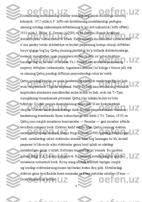 Kristallarning mustahkamligi atomlar orasidagi bog lanish kuchlariga muvofiq ʻ
kelmaydi. 1922-yilda A.F. Ioffe real kristallarning mustahkamligi pastligini 
ularning sirtidagi makroskopik defektlarning ta siri deb tushuntirdi (Ioffe effekti). 	
ʼ
1933-yilda J. Teylor, E. Orovan (AQSH) va M. Polyani (Buyuk Britaniya) 
dislokatsiyashr tushunchasini ta rifladi. Katta mexanik kuchlanishlar ostida kristall	
ʼ
o zini qanday tutishi dislokatsiya va kristall panjaraning boshqa chiziqli defektlari 	
ʻ
boryo qligiga bog liq. Qattiq jismning plastikligi ko p hollarda dislokatsiyalarga, 	
ʻ ʻ ʻ
mexanik xususiyatlari unga nuqsonlarni kirituvchi yoki yo qotuvchi ishlov 	
ʻ
berishga bog liq bo ladi. 1926-yilda Ya.I. Frenkel real kristallda panjaraning 	
ʻ ʻ
nuqtaviy defeqtlari (vakansiyalar, tugunlararo atomlar) bo lishiga e tiborni jalb etdi	
ʻ ʼ
va ularning Qattiq jismdagi diffuziya jarayonlaridagi rolini ko rsatdi.	
ʻ
Qattiq jismdagi atomlar va ionlar harakatining tebranish xarakteriga ega bo lishi 	
ʻ
erish temperaturasi T3gacha saqlanadi. Hatto T=Teda ham atomlarning tebranish 
amplitudasi atomlararo masofalardan ancha kichik bo ladi, erish esa T>Tzaa 	
ʻ
suyuqlikning termodinamik potensiali Qattiq jism nikidan kichik bo lishi 	
ʻ
tufaylidir. Kristall panjara dinamikasining nazariyasi 20-asr boshida ishlab 
chiqildi. U kvant nazariyasini hisobga oladi. Kristall panjara atomlari tebranma 
harakatining kvantlanishi fonon tushunchasiga olib keldi (I.Ye. Tamm, 1929) va 
Qattiq jism issiqlik xossalarini kvazizarralar — fononlar — gazi xossalari sifatida 
tavsiflash imkonini berdi. Elektron kashf etilishi bilan Qattiq jismning elektron 
nazariyasi rivojlana boshladi. Nemis fizigi P.Drude (1900) quyidagi farazni ilgari 
surdi: metallardagi valent elektronlar atomlar bilan bog lanmagan bo lib, kristall 	
ʻ ʻ
panjarani to ldiruvchi erkin elektronlar gazini hosil qiladi va odatdagi 	
ʻ
siyraklashgan gazga o xshab, Boltsman taqsimotiga bo ysunadi. Bu modelni 	
ʻ ʻ
golland fizigi X.A. Lorents rivojlantirdi. Bu nazariya metallarning bir qancha 
xossalarini tushuntirib berdi. Biroq uning asosida hisoblab topilgan issiqlik 
sig imidagi elektronlarning hissasi tajribadan keskin farq qildi. Metallardagi 	
ʻ
elektron gazni tavsiflashda kvant mexanika va kvant statistika uslublari (Fermi — 
Dirak taqsimoti)ni qo llash	
ʻ
3 