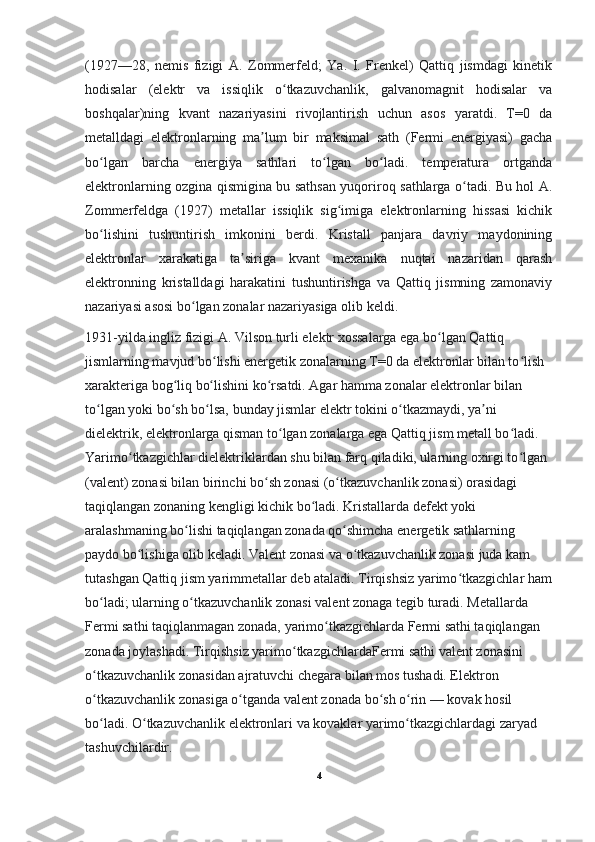 (1927—28,   nemis   fizigi   A.   Zommerfeld;   Ya.   I.   Frenkel)   Qattiq   jismdagi   kinetik
hodisalar   (elektr   va   issiqlik   o tkazuvchanlik,   galvanomagnit   hodisalar   vaʻ
boshqalar)ning   kvant   nazariyasini   rivojlantirish   uchun   asos   yaratdi.   T=0   da
metalldagi   elektronlarning   ma lum   bir   maksimal   sath   (Fermi   energiyasi)   gacha	
ʼ
bo lgan   barcha   energiya   sathlari   to lgan   bo ladi.   temperatura   ortganda	
ʻ ʻ ʻ
elektronlarning ozgina qismigina bu sathsan yuqoriroq sathlarga o tadi. Bu hol A.	
ʻ
Zommerfeldga   (1927)   metallar   issiqlik   sig imiga   elektronlarning   hissasi   kichik	
ʻ
bo lishini   tushuntirish   imkonini   berdi.   Kristall   panjara   davriy   maydonining	
ʻ
elektronlar   xarakatiga   ta siriga   kvant   mexanika   nuqtai   nazaridan   qarash	
ʼ
elektronning   kristalldagi   harakatini   tushuntirishga   va   Qattiq   jismning   zamonaviy
nazariyasi asosi bo lgan zonalar nazariyasiga olib keldi.	
ʻ
1931-yilda ingliz fizigi A. Vilson turli elektr xossalarga ega bo lgan Qattiq 	
ʻ
jismlarning mavjud bo lishi energetik zonalarning T=0 da elektronlar bilan to lish 	
ʻ ʻ
xarakteriga bog liq bo lishini ko rsatdi. Agar hamma zonalar elektronlar bilan 	
ʻ ʻ ʻ
to lgan yoki bo sh bo lsa, bunday jismlar elektr tokini o tkazmaydi, ya ni 	
ʻ ʻ ʻ ʻ ʼ
dielektrik, elektronlarga qisman to lgan zonalarga ega Qattiq jism metall bo ladi. 	
ʻ ʻ
Yarimo tkazgichlar dielektriklardan shu bilan farq qiladiki, ularning oxirgi to lgan 	
ʻ ʻ
(valent) zonasi bilan birinchi bo sh zonasi (o tkazuvchanlik zonasi) orasidagi 	
ʻ ʻ
taqiqlangan zonaning kengligi kichik bo ladi. Kristallarda defekt yoki 	
ʻ
aralashmaning bo lishi taqiqlangan zonada qo shimcha energetik sathlarning 	
ʻ ʻ
paydo bo lishiga olib keladi. 	
ʻ Valent zonasi va o tkazuvchanlik zonasi juda kam 	ʻ
tutashgan Qattiq jism yarimmetallar deb ataladi. Tirqishsiz yarimo tkazgichlar ham	
ʻ
bo ladi; ularning o tkazuvchanlik zonasi valent zonaga tegib turadi. Metallarda 	
ʻ ʻ
Fermi sathi taqiqlanmagan zonada, yarimo tkazgichlarda Fermi sathi taqiqlangan 	
ʻ
zonada joylashadi. Tirqishsiz yarimo tkazgichlardaFermi sathi valent zonasini 	
ʻ
o tkazuvchanlik zonasidan ajratuvchi chegara bilan mos tushadi. Elektron 	
ʻ
o tkazuvchanlik zonasiga o tganda valent zonada bo sh o rin — kovak hosil 
ʻ ʻ ʻ ʻ
bo ladi. O tkazuvchanlik elektronlari va kovaklar yarimo tkazgichlardagi zaryad 
ʻ ʻ ʻ
tashuvchilardir.
4 