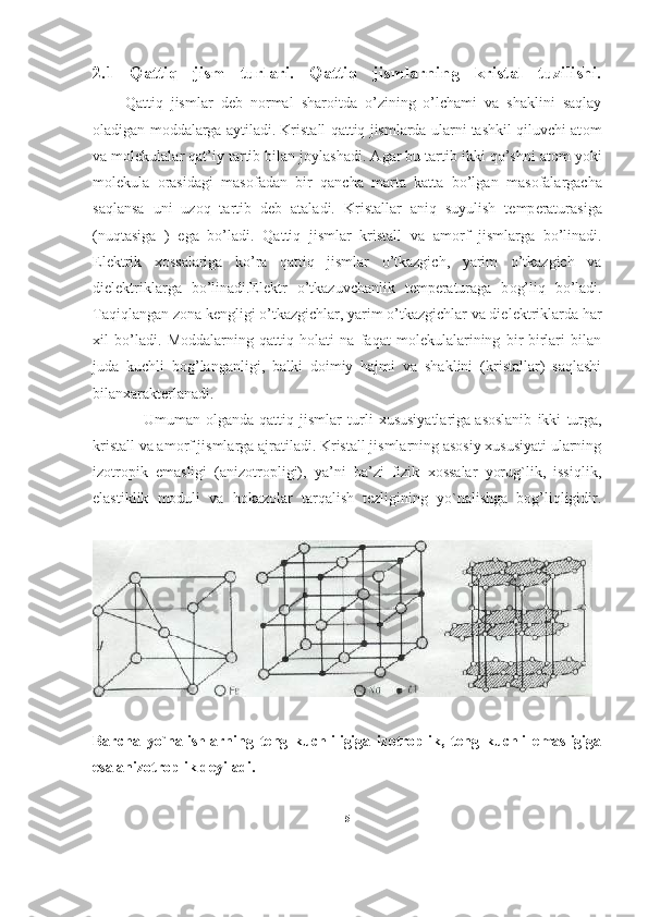 2.1   Qattiq   jism   turlari.   Qattiq   jismlarning   kristal   tuzilishi.
        Qattiq   jismlar   d е b   n о rmal   shar о itda   o’zining   o’lchami   va   shaklini   saqlay
о ladigan m о ddalarga aytiladi. Kristall qattiq jismlarda ularni tashkil qiluvchi at о m
va m о l е kulalar qat’iy tartib bilan j о ylashadi. Agar bu tartib ikki qo’shni at о m yoki
m о l е kula   о rasidagi   mas о fadan   bir   qancha   marta   katta   bo’lgan   mas о falargacha
saqlansa   uni   uz о q   tartib   d е b   ataladi.   Kristallar   aniq   suyulish   t е mp е raturasiga
(nuqtasiga   )   ega   bo’ladi.   Qattiq   jismlar   kristall   va   am о rf   jismlarga   bo’linadi.
El е ktrik   хо ssalariga   ko’ra   qattiq   jismlar   o’tkazgich,   yarim   o’tkazgich   va
diel е ktriklarga   bo’linadi.El е ktr   o’tkazuvchanlik   t е mp е raturaga   b о g’liq   bo’ladi.
Taqiqlangan z о na k е ngligi o’tkazgichlar, yarim o’tkazgichlar va diel е ktriklarda har
х il   bo’ladi.   Moddalarning   qattiq   holati   na   faqat   molekulalarining   bir-birlari   bilan
juda   kuchli   bog’langanligi,   balki   doimiy   hajmi   va   shaklini   (kristallar)   saqlashi
bilanxarakterlanadi.
                  Umuman   olganda   qattiq   jismlar   turli   xususiyatlariga   asoslanib   ikki   turga ,
kristall va amorf jismlarga ajratiladi. Kristall jismlarning asosiy xususiyati ularning
izotropik   emasligi   (anizotropligi),   ya’ni   ba’zi   fizik   xossalar   yorug`lik,   issiqlik,
elastiklik   moduli   va   hokazolar   tarqalish   tezligining   yo`nalishga   bog’liqligidir.
Barcha   yo`nalishlarning   teng   kuchliligiga   izotroplik,   teng   kuchli   emasligiga
esa anizotroplik deyiladi.
5 