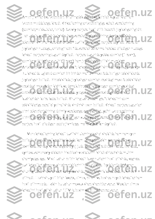 Amorf jismlar esa izotropdir. Shuningdek gazlar va ko`plab suyuqliklar ham 
izotrop moddalarga kiradi. Kristallarning anizotropligiga sabab zarralarining 
(atomlar,molekulalar, ionlar) fazoviy panjara hosil qilib batartib joylashganligidir. 
Har uchala yo`nalish bo`yicha ham zarralar joylashuvining davriy ravishda 
takrorlanishi bilan xarakterlanuvchi tuzilishga kristall panjara deyiladi. Zarralar 
joylashgan nuqtaga, aniqrog`i atrofida zarralar tebranma harakat qiladigan nuqtaga 
kristall panjaraning tuguni deyiladi. Panjara tugunida yakka atomlar (1-rasm), 
atomlar yoki ionlar guruhi (2-rasm) ham joylashgan bo`lishi mumkin. 
Anizotroplikni tushunish uchun grafit kristalining tuzilishini ko`raylik (3-rasm). 
Bu kristalda uglerod atomlari bir-biridan ma’lum masofada bo`lgan tekisliklarda 
joylashgan bo`ladi. Bir tekislikda joylashgan atomlar orasidagi masofa tekisliklar 
orasidagi masofadan kichik va demak bir tekislikda yotgan atomlar orasidagi 
tortishish kuchlari, turli tekisliklarda yotgan atomlar orasidagi tortishish 
kuchlaridan ko`ra katta bo`ladi. Shuning uchun ham grafit kristalini atom 
tekisliklariga parallel yo`nalishda sindirish oson bo`ladi. Kristall panjara tugunlari 
o`rni takrorlanishining doimiy xarakterga ega ekanligi, ya’ni uzoq tartibning 
o`rinliligi kristall jismlarga xos bo`lgan xususiyatdir. Zarralari bir xil kristall 
panjara hosil qiladigan qattiq jismlarga   monokristallar   deyiladi. 
      Monokristallarning kristall tuzilishi ularning tashqi shaklida ham namoyon 
bo`ladi. Katta kristallar tabiatda juda kam uchraydi. Lekin sanoatda, fan va 
texnikada bunday kristallarga ehtiyoj juda katta. Ular radiotexnikada,   optikada ,  
ayniqsa zamonaviy elektron hisoblash vositalarini ishlab chiqarishda muhim 
ahamiyatga ega. Misol uchun ro`bin kristali lazer nurlarni hosil qilishda, segneta 
tuzi kristallari ultratovush tebranishlarini hosil qilishda foydalaniladi. Aynan 
shuning uchun ham kristall suniy ravishda, hatto kosmik kemalarda ham hosil 
qilinadi. Hozir shu yo`l bilan kvarts, olmos, ro`bin va boshqa noyob kristallar ham 
hosil qilinmoqda. Lekin bu uchun maxsus shart-sharoitlar zarur. Masalan olmos 
kristalini hosil qilish uchun 10 4
MPa bosim va 200 0
S harorat zarur.
6 