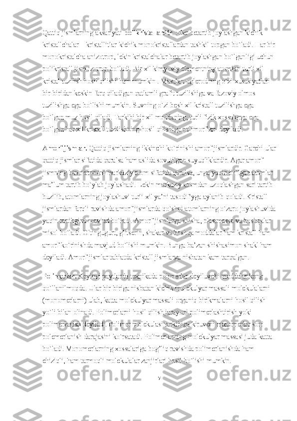 Qattiq jismlarning aksariyati   polikristallardir . Ular betartib joylashgan kichik 
kristallchalar – kristallitlar-kichik monokristallardan tashkil topgan bo`ladi. Har bir
monokristalcha anizotrop, lekin kristalchalar betartib joylashgan bo`lganligi uchun 
polikristall jism izotrop bo`ladi. Bir xil kimyoviy elementning atomlari turli xil 
kristal tuzilish hosil qilishi ham mumkin . Masalan uglerodning o`zi xususiyatlari 
bir-biridan keskin farq qiladigan qatlamli grafit tuzilishiga va fazoviy olmos 
tuzilishga ega bo`lishi mumkin. Suvning o`zi besh xil kristall tuzilishga ega 
bo`lgan muz hosil qiladi. Tarkibi bir xil moddaning, turli fizik xossalarga ega 
bo`lgan har xil kristall tuzilishning hosil qilishiga polimorfizm deyiladi. 
Amorf jismlar.   Qattiq jismlarning ikkinchi ko`rinishi amorf jismlardir. Garchi ular
qattiq jismlar sifatida qaralsa ham aslida sovutilgan suyuqliklardir. Agar amorf 
jismning biror atomini markaziy atom sifatida qaralsa, unga yaqin bo`lgan atomlar 
ma’lum tartib bo`ylab joylashadi. Lekin markaziy atomdan uzoqlashgan sari tartib 
buzilib, atomlarning joylashuvi turli xil ya’ni tasodifiyga aylanib qoladi. Kristall 
jismlardan farqli ravishda amorf jismlarda qo`shni atomlarning o`zaro joylashuvida
yaqin tartibgina mavjud bo`ladi.   Amorf jismlarga shisha , plastmassa va boshqalar 
misol bo`ladi. Oltingugurt, glitserin, shakar va boshqa moddalar ham kristall ham 
amorf ko`rinishda mavjud bo`lishi mumkin. Bunga ba’zan shishasimon shakl ham 
deyiladi. Amorf jismlar tabiatda kristall jismlarga nisbatan kam tarqalgan.
Polimerlar.   Keyingi paytlarda texnikada polimerlar deyiluvchi moddalar keng 
qo`llanilmoqda. Ular bir-biriga nisbatan kichik molekulyar massali molekulalarni 
(monomerlarni) ulab, katta molekulyar massali organiq birikmalarni hosil qilish 
yo`li bilan olinadi. Polimerlarni hosil qilish jarayoni polimerlashtirish yoki 
polimerlanish deyiladi. Polimer molekulasi tarkibiga kiruvchi manomerlar soni 
polemerlanish darajasini ko`rsatadi. Polimerlarning molekulyar massasi juda katta 
bo`ladi. Monomerlarning xossalariga bog’liq ravishda polimerlanishda ham 
chiziqli, ham tarmoqli molekulalar zanjirlari hosil bo`lishi mumkin.
7 