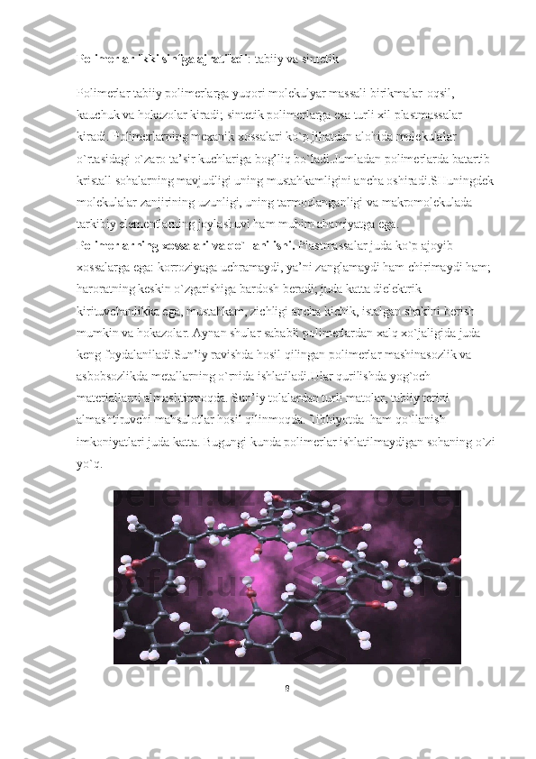 Polimerlar ikki sinfga ajratiladi : tabiiy va sintetik
Polimerlar tabiiy polimerlarga yuqori molekulyar massali birikmalar-oqsil, 
kauchuk va hokazolar kiradi; sintetik polimerlarga esa turli xil plastmassalar 
kiradi. Polimerlarning mexanik xossalari ko`p jihatdan alohida molekulalar 
o`rtasidagi o`zaro ta’sir kuchlariga bog’liq bo`ladi.Jumladan polimerlarda batartib 
kristall sohalarning mavjudligi uning mustahkamligini ancha oshiradi.SHuningdek 
molekulalar zanjirining uzunligi, uning tarmoqlanganligi va makromolekulada 
tarkibiy elementlarning joylashuvi ham muhim ahamiyatga ega.
Polimerlarning xossalari va qo`llanilishi.   Plastmassalar juda ko`p ajoyib 
xossalarga ega: korroziyaga uchramaydi, ya’ni   zanglamaydi ham chirimaydi ham ; 
haroratning keskin o`zgarishiga bardosh beradi; juda katta dielektrik 
kirituvchanlikka ega, mustahkam, zichligi ancha kichik, istalgan shaklni berish 
mumkin va hokazolar. Aynan shular sababli polimerlardan xalq xo`jaligida juda 
keng foydalaniladi.Sun’iy ravishda hosil qilingan polimerlar mashinasozlik va 
asbobsozlikda metallarning o`rnida ishlatiladi.Ular qurilishda yog`och 
materiallarni almashtirmoqda. Sun’iy tolalardan turli matolar, tabiiy terini 
almashtiruvchi mahsulotlar hosil qilinmoqda. Tibbiyotda  ham qo`llanish 
imkoniyatlari juda katta. Bugungi kunda polimerlar ishlatilmaydigan sohaning o`zi
yo`q.
8 
